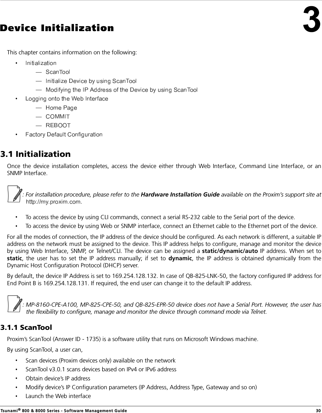 Tsunami® 800 &amp; 8000 Series - Software Management Guide  30Device InitializationThis chapter contains information on the following:3.1 InitializationOnce  the  device  installation  completes,  access  the  device  either  through  Web  Interface,  Command  Line  Interface,  or  anSNMP Interface.: For installation procedure, please refer to the Hardware Installation Guide available on the Proxim’s support site at.To access the device by using CLI commands, connect a serial RS-232 cable to the Serial port of the device.To access the device by using Web or SNMP interface, connect an Ethernet cable to the Ethernet port of the device.For all the modes of connection, the IP address of the device should be configured. As each network is different, a suitable IPaddress on the network must be assigned to the device. This IP address helps to configure, manage and monitor the deviceby using Web Interface, SNMP, or Telnet/CLI. The device can be assigned a static/dynamic/auto IP address. When set tostatic,  the  user  has  to  set  the  IP  address  manually;  if  set  to  dynamic,  the  IP  address  is  obtained  dynamically  from  theDynamic Host Configuration Protocol (DHCP) server.By default, the device IP Address is set to 169.254.128.132. In case of QB-825-LNK-50, the factory configured IP address forEnd Point B is 169.254.128.131. If required, the end user can change it to the default IP address.: MP-8160-CPE-A100, MP-825-CPE-50, and QB-825-EPR-50 device does not have a Serial Port. However, the user hasthe flexibility to configure, manage and monitor the device through command mode via Telnet.3.1.1 ScanToolProxim’s ScanTool (Answer ID - 1735) is a software utility that runs on Microsoft Windows machine. By using ScanTool, a user can,Scan devices (Proxim devices only) available on the networkScanTool v3.0.1 scans devices based on IPv4 or IPv6 addressObtain device’s IP addressModify device’s IP Configuration parameters (IP Address, Address Type, Gateway and so on) Launch the Web interface