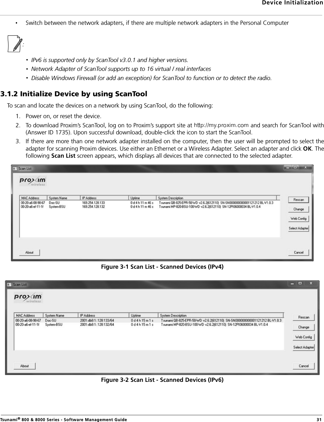 Device InitializationTsunami® 800 &amp; 8000 Series - Software Management Guide  31Switch between the network adapters, if there are multiple network adapters in the Personal Computer: IPv6 is supported only by ScanTool v3.0.1 and higher versions.Network Adapter of ScanTool supports up to 16 virtual / real interfacesDisable Windows Firewall (or add an exception) for ScanTool to function or to detect the radio.3.1.2 Initialize Device by using ScanToolTo scan and locate the devices on a network by using ScanTool, do the following:1. Power on, or reset the device.2. To download Proxim’s ScanTool, log on to Proxim’s support site at   and search for ScanTool with(Answer ID 1735). Upon successful download, double-click the icon to start the ScanTool.3. If there are more than one network adapter installed on the computer, then the user will be prompted to select theadapter for scanning Proxim devices. Use either an Ethernet or a Wireless Adapter. Select an adapter and click OK. Thefollowing Scan List screen appears, which displays all devices that are connected to the selected adapter.Figure 3-1 Scan List - Scanned Devices (IPv4)Figure 3-2 Scan List - Scanned Devices (IPv6)