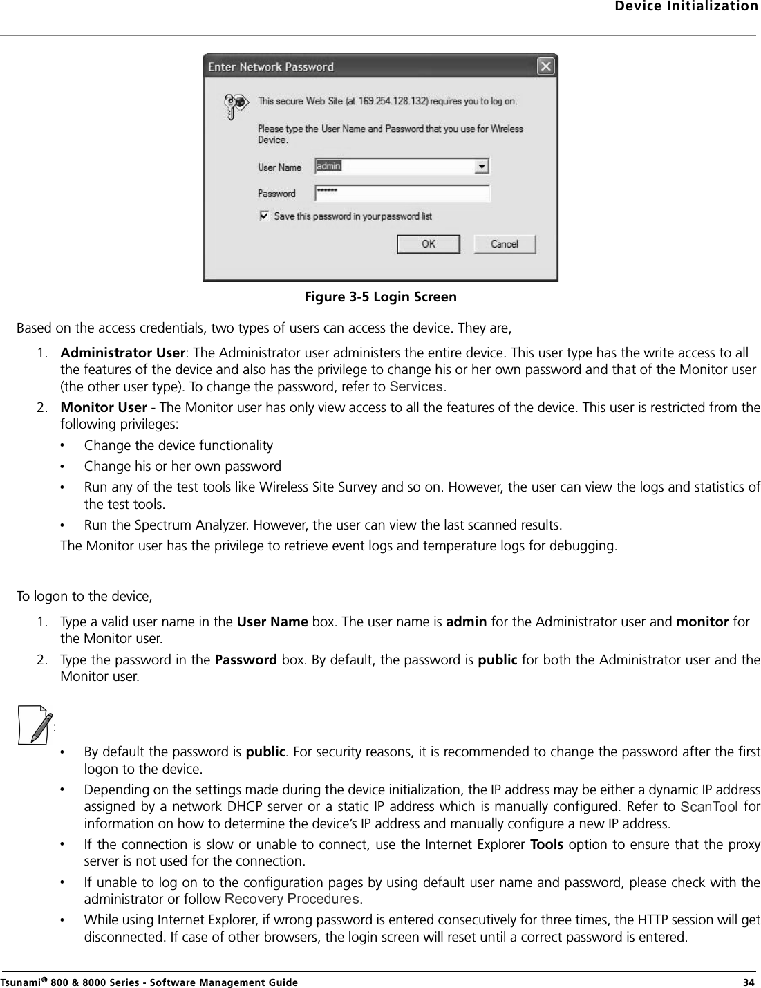 Device InitializationTsunami® 800 &amp; 8000 Series - Software Management Guide  34Figure 3-5 Login ScreenBased on the access credentials, two types of users can access the device. They are,1. Administrator User: The Administrator user administers the entire device. This user type has the write access to all the features of the device and also has the privilege to change his or her own password and that of the Monitor user (the other user type). To change the password, refer to . 2. Monitor User - The Monitor user has only view access to all the features of the device. This user is restricted from thefollowing privileges:Change the device functionalityChange his or her own passwordRun any of the test tools like Wireless Site Survey and so on. However, the user can view the logs and statistics ofthe test tools.Run the Spectrum Analyzer. However, the user can view the last scanned results.The Monitor user has the privilege to retrieve event logs and temperature logs for debugging.To logon to the device,1. Type a valid user name in the User Name box. The user name is admin for the Administrator user and monitor for the Monitor user.2. Type the password in the Password box. By default, the password is public for both the Administrator user and theMonitor user.:By default the password is public. For security reasons, it is recommended to change the password after the firstlogon to the device. Depending on the settings made during the device initialization, the IP address may be either a dynamic IP addressassigned by  a network DHCP server or a  static IP address which is manually configured. Refer to   forinformation on how to determine the device’s IP address and manually configure a new IP address.If the connection is slow or unable to connect, use the Internet Explorer Tools option to ensure that the proxyserver is not used for the connection.If unable to log on to the configuration pages by using default user name and password, please check with theadministrator or follow  .While using Internet Explorer, if wrong password is entered consecutively for three times, the HTTP session will getdisconnected. If case of other browsers, the login screen will reset until a correct password is entered.