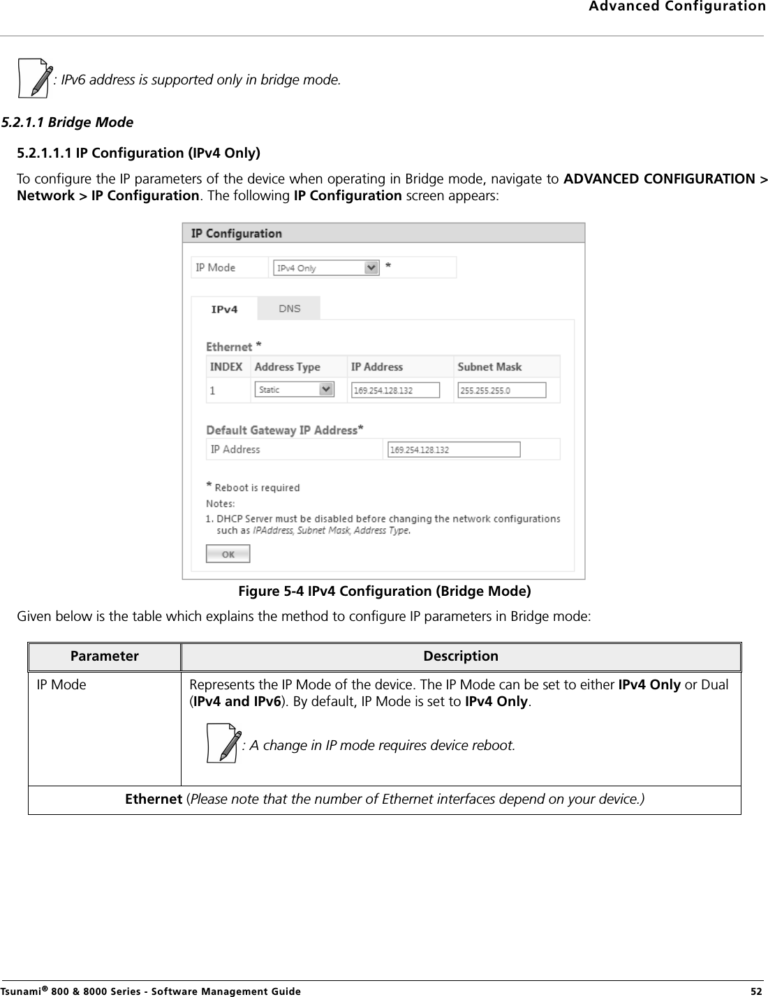 Advanced ConfigurationTsunami® 800 &amp; 8000 Series - Software Management Guide  52: IPv6 address is supported only in bridge mode.5.2.1.1 Bridge Mode5.2.1.1.1 IP Configuration (IPv4 Only)To configure the IP parameters of the device when operating in Bridge mode, navigate to ADVANCED CONFIGURATION &gt;Network &gt; IP Configuration. The following IP Configuration screen appears:Figure 5-4 IPv4 Configuration (Bridge Mode)Given below is the table which explains the method to configure IP parameters in Bridge mode:Parameter DescriptionIP Mode Represents the IP Mode of the device. The IP Mode can be set to either IPv4 Only or Dual (IPv4 and IPv6). By default, IP Mode is set to IPv4 Only.: A change in IP mode requires device reboot.Ethernet (Please note that the number of Ethernet interfaces depend on your device.)