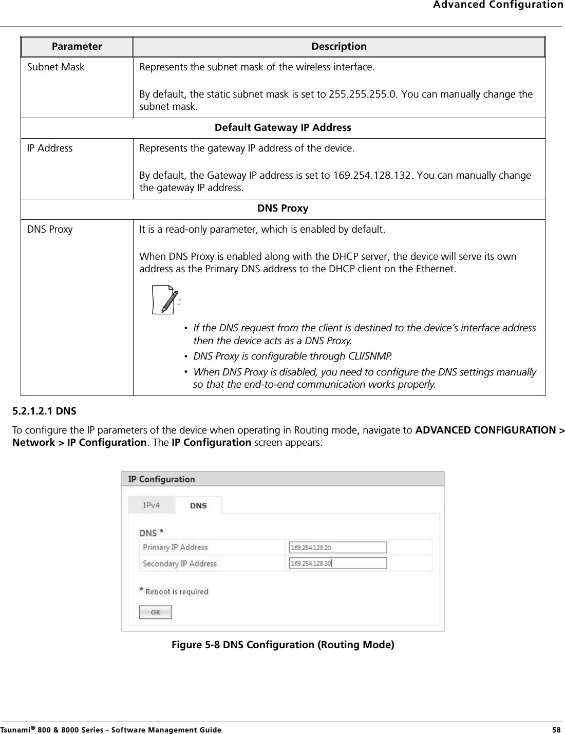 Advanced ConfigurationTsunami® 800 &amp; 8000 Series - Software Management Guide  585.2.1.2.1 DNSTo configure the IP parameters of the device when operating in Routing mode, navigate to ADVANCED CONFIGURATION &gt;Network &gt; IP Configuration. The IP Configuration screen appears:Figure 5-8 DNS Configuration (Routing Mode)Subnet Mask Represents the subnet mask of the wireless interface. By default, the static subnet mask is set to 255.255.255.0. You can manually change the subnet mask.Default Gateway IP AddressIP Address Represents the gateway IP address of the device. By default, the Gateway IP address is set to 169.254.128.132. You can manually change the gateway IP address.DNS ProxyDNS Proxy It is a read-only parameter, which is enabled by default. When DNS Proxy is enabled along with the DHCP server, the device will serve its own address as the Primary DNS address to the DHCP client on the Ethernet. : If the DNS request from the client is destined to the device’s interface address then the device acts as a DNS Proxy.DNS Proxy is configurable through CLI/SNMP. When DNS Proxy is disabled, you need to configure the DNS settings manually so that the end-to-end communication works properly. Parameter Description