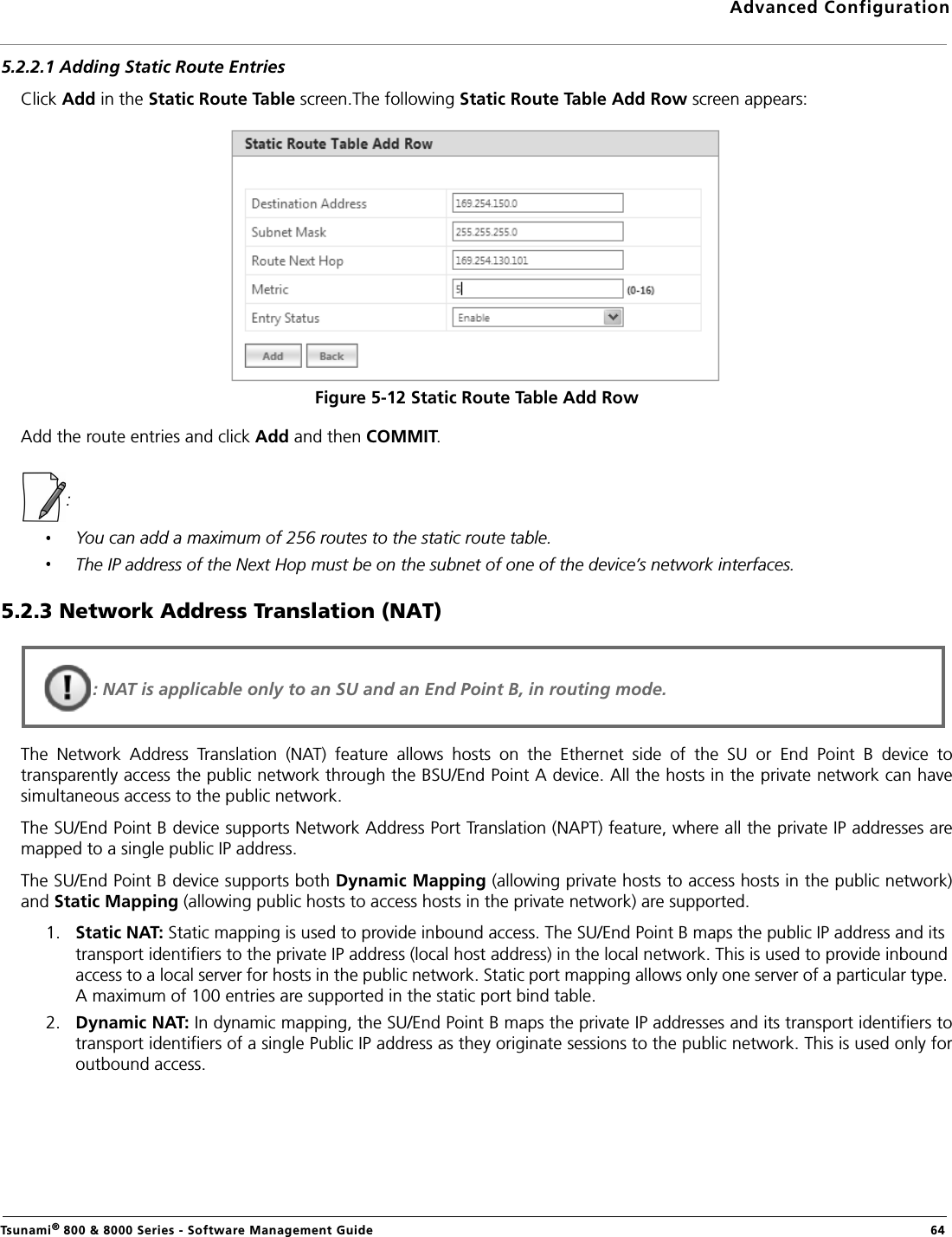 Advanced ConfigurationTsunami® 800 &amp; 8000 Series - Software Management Guide  645.2.2.1 Adding Static Route EntriesClick Add in the Static Route Table screen.The following Static Route Table Add Row screen appears:Figure 5-12 Static Route Table Add RowAdd the route entries and click Add and then COMMIT.: You can add a maximum of 256 routes to the static route table.The IP address of the Next Hop must be on the subnet of one of the device’s network interfaces.5.2.3 Network Address Translation (NAT)The  Network  Address  Translation  (NAT)  feature  allows  hosts  on  the  Ethernet  side  of  the  SU  or  End  Point  B  device  totransparently access the public network through the BSU/End Point A device. All the hosts in the private network can havesimultaneous access to the public network.The SU/End Point B device supports Network Address Port Translation (NAPT) feature, where all the private IP addresses aremapped to a single public IP address.The SU/End Point B device supports both Dynamic Mapping (allowing private hosts to access hosts in the public network)and Static Mapping (allowing public hosts to access hosts in the private network) are supported. 1. Static NAT: Static mapping is used to provide inbound access. The SU/End Point B maps the public IP address and its transport identifiers to the private IP address (local host address) in the local network. This is used to provide inbound access to a local server for hosts in the public network. Static port mapping allows only one server of a particular type. A maximum of 100 entries are supported in the static port bind table.2. Dynamic NAT: In dynamic mapping, the SU/End Point B maps the private IP addresses and its transport identifiers totransport identifiers of a single Public IP address as they originate sessions to the public network. This is used only foroutbound access.: NAT is applicable only to an SU and an End Point B, in routing mode.