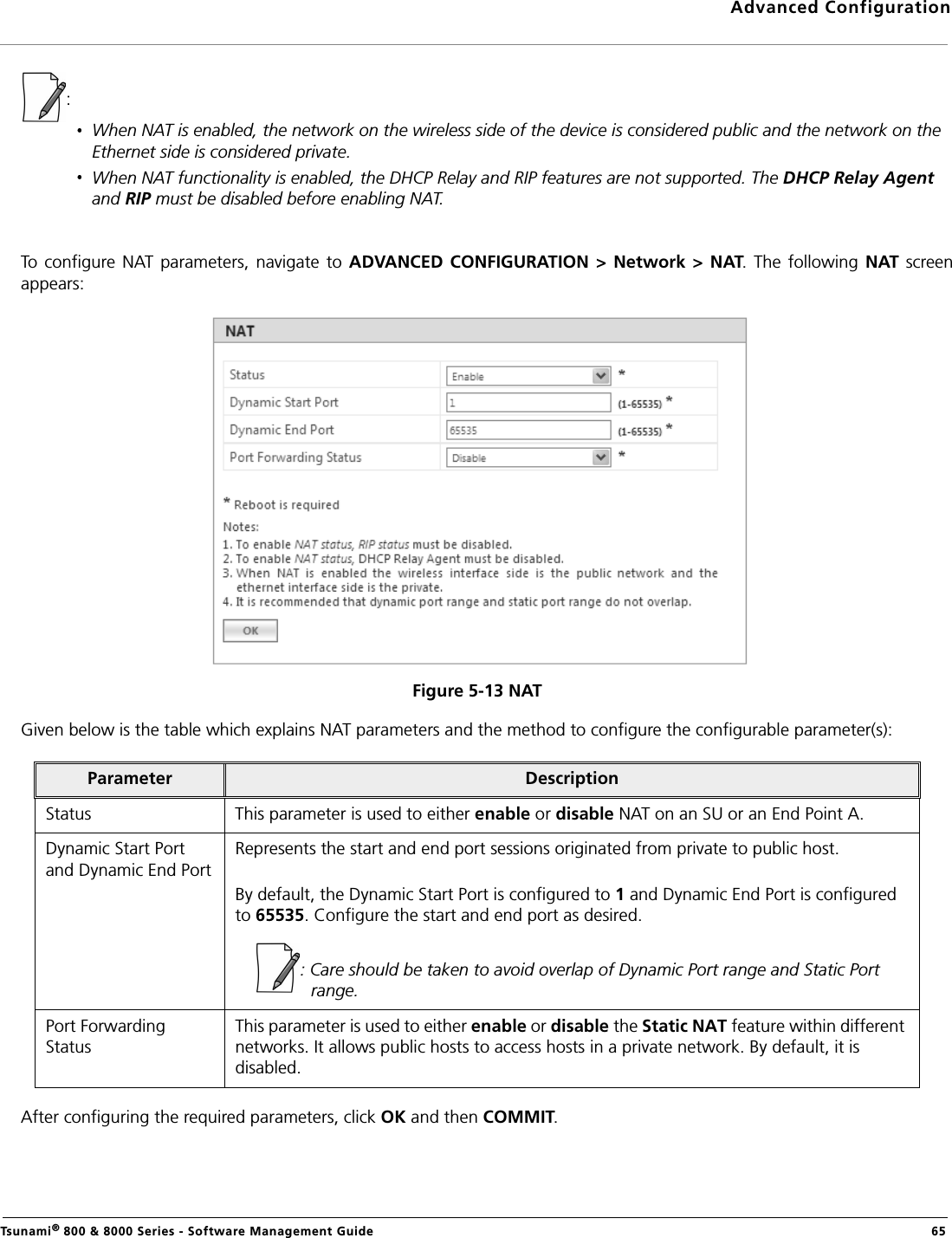 Advanced ConfigurationTsunami® 800 &amp; 8000 Series - Software Management Guide  65: When NAT is enabled, the network on the wireless side of the device is considered public and the network on the Ethernet side is considered private.When NAT functionality is enabled, the DHCP Relay and RIP features are not supported. The DHCP Relay Agent and RIP must be disabled before enabling NAT.To  configure NAT  parameters, navigate  to ADVANCED  CONFIGURATION  &gt;  Network  &gt; NAT. The  following  NAT  screenappears:Figure 5-13 NATGiven below is the table which explains NAT parameters and the method to configure the configurable parameter(s):After configuring the required parameters, click OK and then COMMIT.Parameter DescriptionStatus This parameter is used to either enable or disable NAT on an SU or an End Point A.Dynamic Start Port and Dynamic End PortRepresents the start and end port sessions originated from private to public host. By default, the Dynamic Start Port is configured to 1 and Dynamic End Port is configured to 65535. Configure the start and end port as desired.: Care should be taken to avoid overlap of Dynamic Port range and Static Port range.Port Forwarding StatusThis parameter is used to either enable or disable the Static NAT feature within different networks. It allows public hosts to access hosts in a private network. By default, it is disabled.