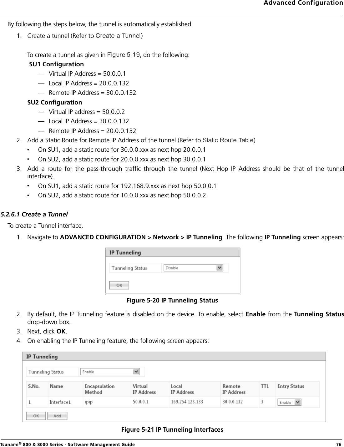 Advanced ConfigurationTsunami® 800 &amp; 8000 Series - Software Management Guide  76By following the steps below, the tunnel is automatically established.1. Create a tunnel (Refer to  )To create a tunnel as given in  , do the following: SU1 Configuration— Virtual IP Address = 50.0.0.1— Local IP Address = 20.0.0.132— Remote IP Address = 30.0.0.132SU2 Configuration— Virtual IP address = 50.0.0.2— Local IP Address = 30.0.0.132— Remote IP Address = 20.0.0.1322. Add a Static Route for Remote IP Address of the tunnel (Refer to  )On SU1, add a static route for 30.0.0.xxx as next hop 20.0.0.1On SU2, add a static route for 20.0.0.xxx as next hop 30.0.0.13. Add  a  route  for  the  pass-through  traffic  through  the  tunnel  (Next  Hop  IP  Address  should  be  that  of  the  tunnelinterface).On SU1, add a static route for 192.168.9.xxx as next hop 50.0.0.1 On SU2, add a static route for 10.0.0.xxx as next hop 50.0.0.25.2.6.1 Create a TunnelTo create a Tunnel interface, 1. Navigate to ADVANCED CONFIGURATION &gt; Network &gt; IP Tunneling. The following IP Tunneling screen appears:Figure 5-20 IP Tunneling Status2. By default, the IP Tunneling feature is disabled on the device. To enable, select Enable from the Tunneling Statusdrop-down box. 3. Next, click OK. 4. On enabling the IP Tunneling feature, the following screen appears:Figure 5-21 IP Tunneling Interfaces