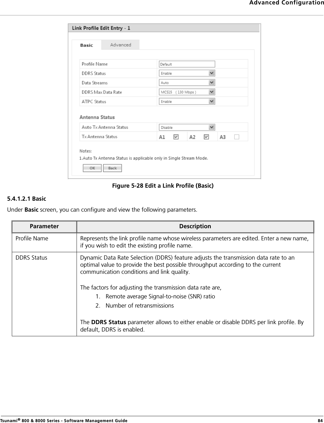 Advanced ConfigurationTsunami® 800 &amp; 8000 Series - Software Management Guide  84Figure 5-28 Edit a Link Profile (Basic)5.4.1.2.1 Basic Under Basic screen, you can configure and view the following parameters.Parameter DescriptionProfile Name Represents the link profile name whose wireless parameters are edited. Enter a new name, if you wish to edit the existing profile name. DDRS Status Dynamic Data Rate Selection (DDRS) feature adjusts the transmission data rate to an optimal value to provide the best possible throughput according to the current communication conditions and link quality.The factors for adjusting the transmission data rate are,1. Remote average Signal-to-noise (SNR) ratio2. Number of retransmissionsThe DDRS Status parameter allows to either enable or disable DDRS per link profile. By default, DDRS is enabled.