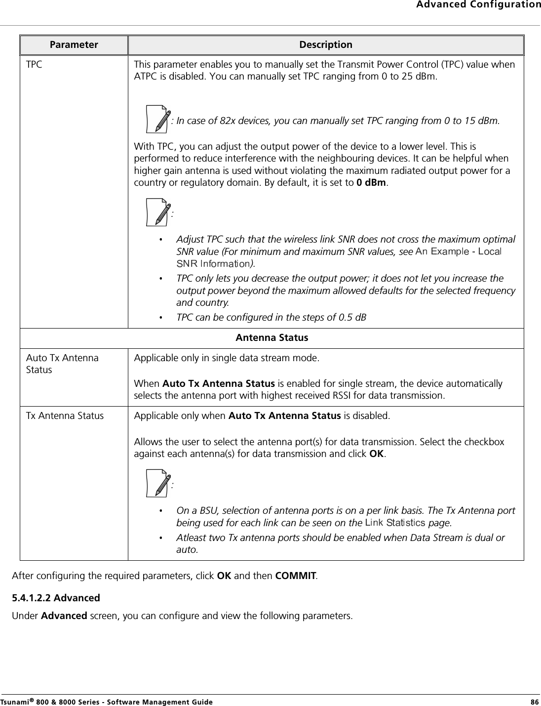 Advanced ConfigurationTsunami® 800 &amp; 8000 Series - Software Management Guide  86After configuring the required parameters, click OK and then COMMIT.5.4.1.2.2 Advanced Under Advanced screen, you can configure and view the following parameters.TPC This parameter enables you to manually set the Transmit Power Control (TPC) value when ATPC is disabled. You can manually set TPC ranging from 0 to 25 dBm. : In case of 82x devices, you can manually set TPC ranging from 0 to 15 dBm.With TPC, you can adjust the output power of the device to a lower level. This is performed to reduce interference with the neighbouring devices. It can be helpful when higher gain antenna is used without violating the maximum radiated output power for a country or regulatory domain. By default, it is set to 0 dBm.: Adjust TPC such that the wireless link SNR does not cross the maximum optimal SNR value (For minimum and maximum SNR values, see ).TPC only lets you decrease the output power; it does not let you increase the output power beyond the maximum allowed defaults for the selected frequency and country.TPC can be configured in the steps of 0.5 dB Antenna StatusAuto Tx Antenna StatusApplicable only in single data stream mode.When Auto Tx Antenna Status is enabled for single stream, the device automatically selects the antenna port with highest received RSSI for data transmission.Tx Antenna Status Applicable only when Auto Tx Antenna Status is disabled.Allows the user to select the antenna port(s) for data transmission. Select the checkbox against each antenna(s) for data transmission and click OK.: On a BSU, selection of antenna ports is on a per link basis. The Tx Antenna port being used for each link can be seen on the   page.Atleast two Tx antenna ports should be enabled when Data Stream is dual or auto.Parameter Description