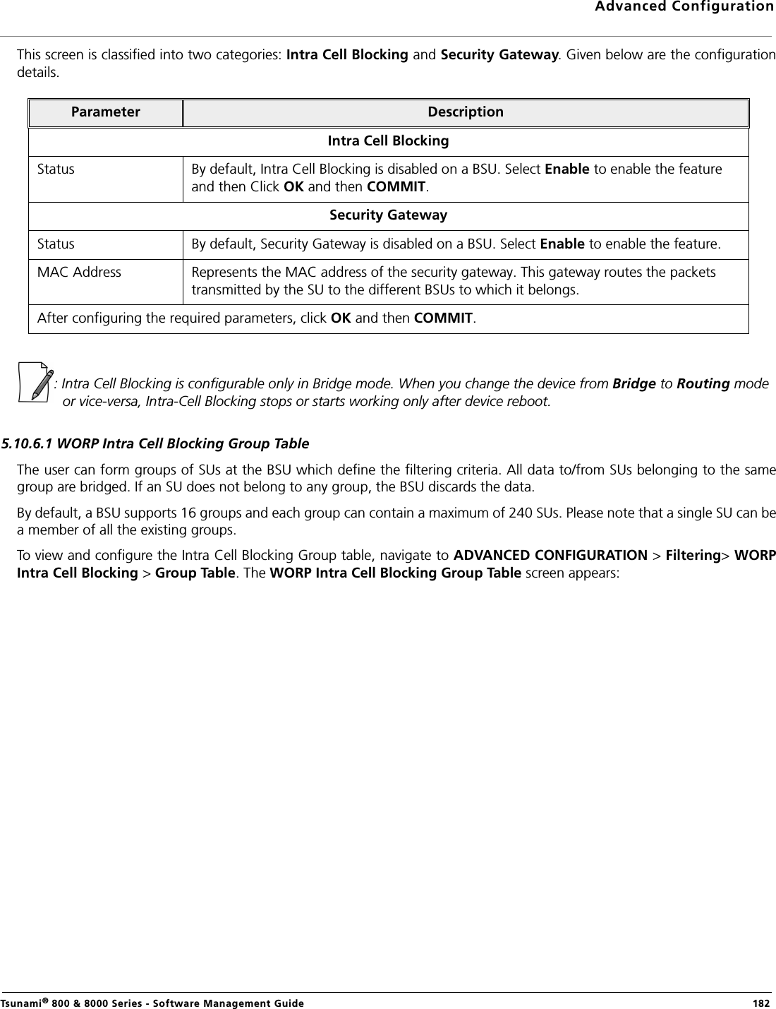 Advanced ConfigurationTsunami® 800 &amp; 8000 Series - Software Management Guide  182This screen is classified into two categories: Intra Cell Blocking and Security Gateway. Given below are the configurationdetails.: Intra Cell Blocking is configurable only in Bridge mode. When you change the device from Bridge to Routing mode or vice-versa, Intra-Cell Blocking stops or starts working only after device reboot.5.10.6.1 WORP Intra Cell Blocking Group TableThe user can form groups of SUs at the BSU which define the filtering criteria. All data to/from SUs belonging to the samegroup are bridged. If an SU does not belong to any group, the BSU discards the data.By default, a BSU supports 16 groups and each group can contain a maximum of 240 SUs. Please note that a single SU can bea member of all the existing groups.To view and configure the Intra Cell Blocking Group table, navigate to ADVANCED CONFIGURATION &gt; Filtering&gt; WORPIntra Cell Blocking &gt; Group Table. The WORP Intra Cell Blocking Group Table screen appears:Parameter DescriptionIntra Cell BlockingStatus By default, Intra Cell Blocking is disabled on a BSU. Select Enable to enable the feature and then Click OK and then COMMIT.Security GatewayStatus By default, Security Gateway is disabled on a BSU. Select Enable to enable the feature.MAC Address Represents the MAC address of the security gateway. This gateway routes the packets transmitted by the SU to the different BSUs to which it belongs.After configuring the required parameters, click OK and then COMMIT.