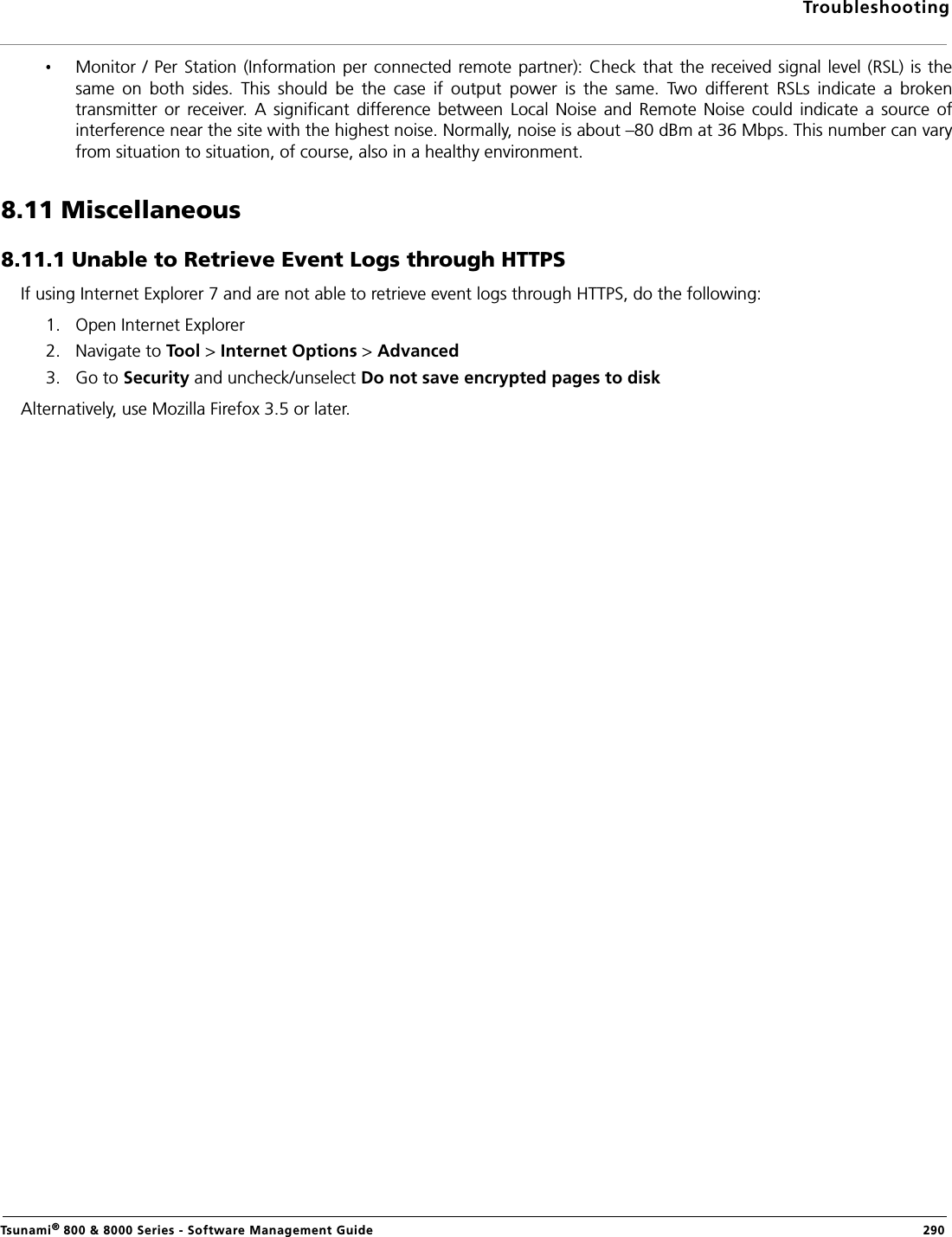 TroubleshootingTsunami® 800 &amp; 8000 Series - Software Management Guide  290Monitor / Per Station (Information per connected remote  partner):  Check that the received signal level (RSL) is  thesame  on  both  sides.  This  should  be  the  case  if  output  power  is  the  same.  Two  different  RSLs  indicate  a  brokentransmitter  or  receiver.  A  significant  difference between  Local  Noise  and Remote  Noise  could indicate  a  source  ofinterference near the site with the highest noise. Normally, noise is about –80 dBm at 36 Mbps. This number can varyfrom situation to situation, of course, also in a healthy environment.8.11 Miscellaneous8.11.1 Unable to Retrieve Event Logs through HTTPSIf using Internet Explorer 7 and are not able to retrieve event logs through HTTPS, do the following:1. Open Internet Explorer2. Navigate to Tool &gt; Internet Options &gt; Advanced3. Go to Security and uncheck/unselect Do not save encrypted pages to diskAlternatively, use Mozilla Firefox 3.5 or later.