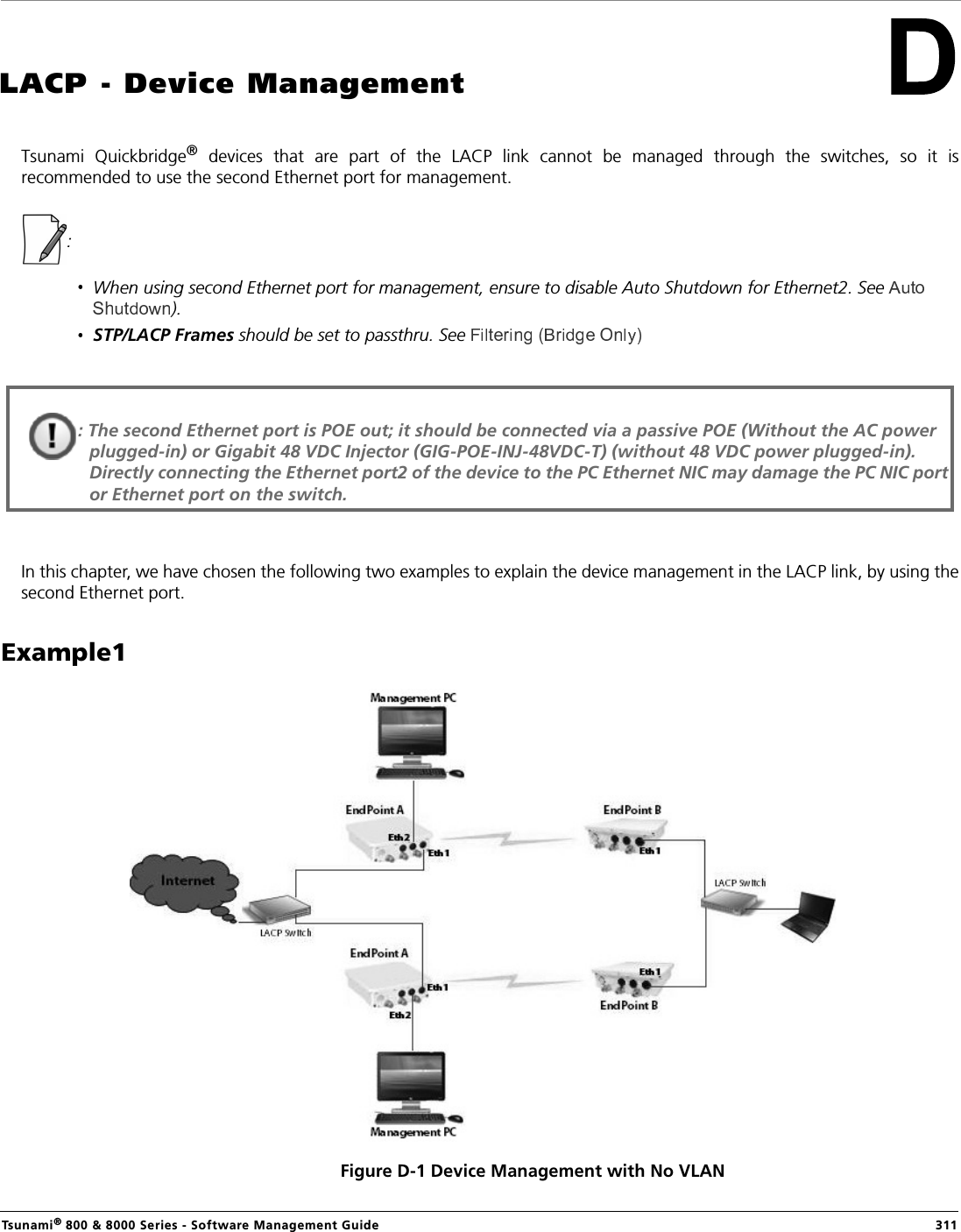 Tsunami® 800 &amp; 8000 Series - Software Management Guide  311LACP - Device ManagementTsunami  Quickbridge®  devices  that  are  part  of  the  LACP  link  cannot  be  managed  through  the  switches,  so  it  isrecommended to use the second Ethernet port for management. : When using second Ethernet port for management, ensure to disable Auto Shutdown for Ethernet2. See ).STP/LACP Frames should be set to passthru. See In this chapter, we have chosen the following two examples to explain the device management in the LACP link, by using thesecond Ethernet port.Example1 Figure D-1 Device Management with No VLAN: The second Ethernet port is POE out; it should be connected via a passive POE (Without the AC power plugged-in) or Gigabit 48 VDC Injector (GIG-POE-INJ-48VDC-T) (without 48 VDC power plugged-in). Directly connecting the Ethernet port2 of the device to the PC Ethernet NIC may damage the PC NIC port or Ethernet port on the switch.