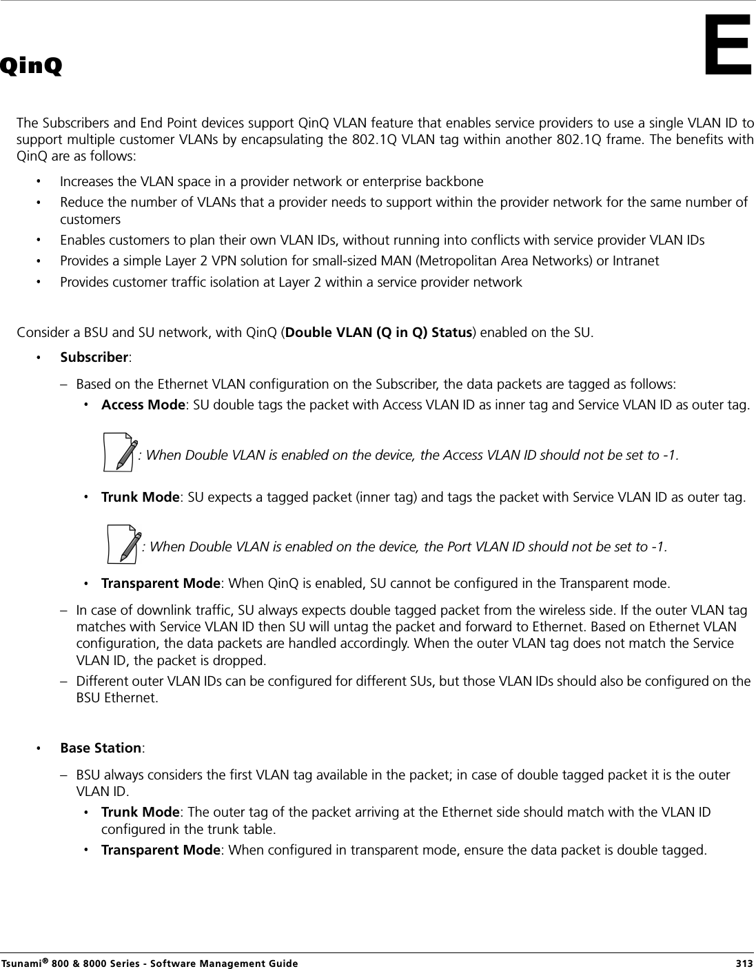 Tsunami® 800 &amp; 8000 Series - Software Management Guide  313QinQThe Subscribers and End Point devices support QinQ VLAN feature that enables service providers to use a single VLAN ID tosupport multiple customer VLANs by encapsulating the 802.1Q VLAN tag within another 802.1Q frame. The benefits withQinQ are as follows:Increases the VLAN space in a provider network or enterprise backboneReduce the number of VLANs that a provider needs to support within the provider network for the same number of customersEnables customers to plan their own VLAN IDs, without running into conflicts with service provider VLAN IDsProvides a simple Layer 2 VPN solution for small-sized MAN (Metropolitan Area Networks) or IntranetProvides customer traffic isolation at Layer 2 within a service provider networkConsider a BSU and SU network, with QinQ (Double VLAN (Q in Q) Status) enabled on the SU.Subscriber: – Based on the Ethernet VLAN configuration on the Subscriber, the data packets are tagged as follows:Access Mode: SU double tags the packet with Access VLAN ID as inner tag and Service VLAN ID as outer tag.                        : When Double VLAN is enabled on the device, the Access VLAN ID should not be set to -1.Trunk Mode: SU expects a tagged packet (inner tag) and tags the packet with Service VLAN ID as outer tag.                        : When Double VLAN is enabled on the device, the Port VLAN ID should not be set to -1.Transparent Mode: When QinQ is enabled, SU cannot be configured in the Transparent mode.– In case of downlink traffic, SU always expects double tagged packet from the wireless side. If the outer VLAN tag matches with Service VLAN ID then SU will untag the packet and forward to Ethernet. Based on Ethernet VLAN configuration, the data packets are handled accordingly. When the outer VLAN tag does not match the Service VLAN ID, the packet is dropped.– Different outer VLAN IDs can be configured for different SUs, but those VLAN IDs should also be configured on the BSU Ethernet. Base Station: – BSU always considers the first VLAN tag available in the packet; in case of double tagged packet it is the outer VLAN ID.Trunk Mode: The outer tag of the packet arriving at the Ethernet side should match with the VLAN ID configured in the trunk table.Transparent Mode: When configured in transparent mode, ensure the data packet is double tagged.