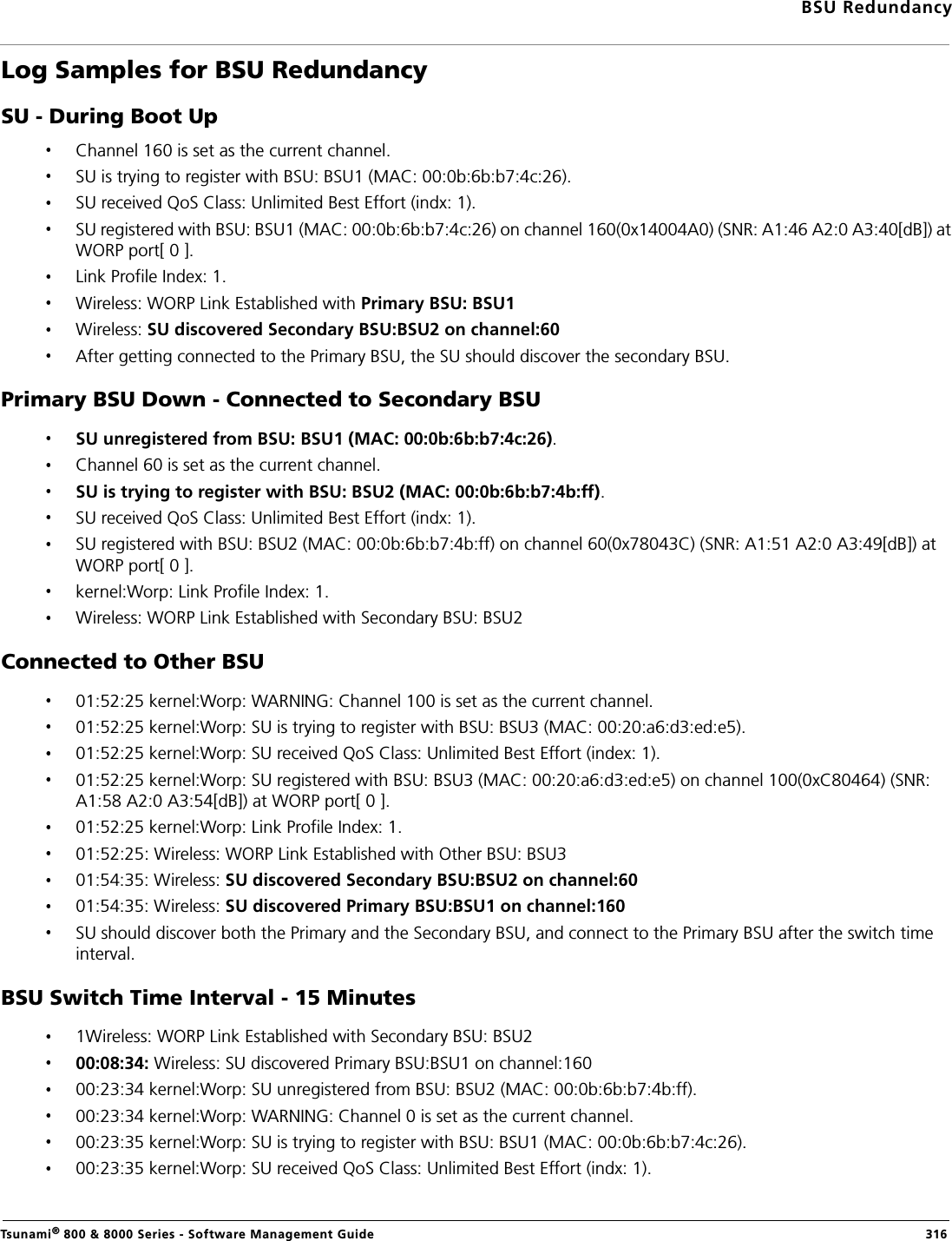 BSU RedundancyTsunami® 800 &amp; 8000 Series - Software Management Guide  316Log Samples for BSU Redundancy SU - During Boot UpChannel 160 is set as the current channel.SU is trying to register with BSU: BSU1 (MAC: 00:0b:6b:b7:4c:26).SU received QoS Class: Unlimited Best Effort (indx: 1).SU registered with BSU: BSU1 (MAC: 00:0b:6b:b7:4c:26) on channel 160(0x14004A0) (SNR: A1:46 A2:0 A3:40[dB]) at WORP port[ 0 ].Link Profile Index: 1.Wireless: WORP Link Established with Primary BSU: BSU1Wireless: SU discovered Secondary BSU:BSU2 on channel:60After getting connected to the Primary BSU, the SU should discover the secondary BSU.Primary BSU Down - Connected to Secondary BSUSU unregistered from BSU: BSU1 (MAC: 00:0b:6b:b7:4c:26).Channel 60 is set as the current channel.SU is trying to register with BSU: BSU2 (MAC: 00:0b:6b:b7:4b:ff).SU received QoS Class: Unlimited Best Effort (indx: 1).SU registered with BSU: BSU2 (MAC: 00:0b:6b:b7:4b:ff) on channel 60(0x78043C) (SNR: A1:51 A2:0 A3:49[dB]) at WORP port[ 0 ].kernel:Worp: Link Profile Index: 1.Wireless: WORP Link Established with Secondary BSU: BSU2Connected to Other BSU01:52:25 kernel:Worp: WARNING: Channel 100 is set as the current channel.01:52:25 kernel:Worp: SU is trying to register with BSU: BSU3 (MAC: 00:20:a6:d3:ed:e5).01:52:25 kernel:Worp: SU received QoS Class: Unlimited Best Effort (index: 1).01:52:25 kernel:Worp: SU registered with BSU: BSU3 (MAC: 00:20:a6:d3:ed:e5) on channel 100(0xC80464) (SNR: A1:58 A2:0 A3:54[dB]) at WORP port[ 0 ].01:52:25 kernel:Worp: Link Profile Index: 1.01:52:25: Wireless: WORP Link Established with Other BSU: BSU301:54:35: Wireless: SU discovered Secondary BSU:BSU2 on channel:6001:54:35: Wireless: SU discovered Primary BSU:BSU1 on channel:160SU should discover both the Primary and the Secondary BSU, and connect to the Primary BSU after the switch time interval. BSU Switch Time Interval - 15 Minutes1Wireless: WORP Link Established with Secondary BSU: BSU200:08:34: Wireless: SU discovered Primary BSU:BSU1 on channel:16000:23:34 kernel:Worp: SU unregistered from BSU: BSU2 (MAC: 00:0b:6b:b7:4b:ff).00:23:34 kernel:Worp: WARNING: Channel 0 is set as the current channel.00:23:35 kernel:Worp: SU is trying to register with BSU: BSU1 (MAC: 00:0b:6b:b7:4c:26).00:23:35 kernel:Worp: SU received QoS Class: Unlimited Best Effort (indx: 1).