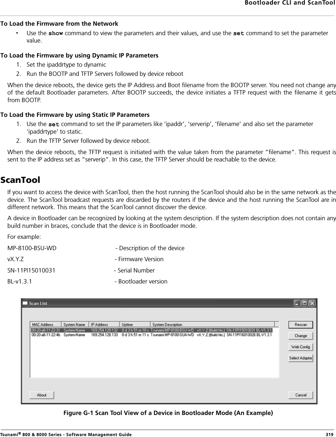 Bootloader CLI and ScanToolTsunami® 800 &amp; 8000 Series - Software Management Guide  319To Load the Firmware from the NetworkUse the   command to view the parameters and their values, and use the   command to set the parameter value.To Load the Firmware by using Dynamic IP Parameters1. Set the ipaddrtype to dynamic2. Run the BOOTP and TFTP Servers followed by device rebootWhen the device reboots, the device gets the IP Address and Boot filename from the BOOTP server. You need not change anyof the default Bootloader parameters. After BOOTP succeeds, the device initiates a TFTP request with the filename it getsfrom BOOTP.To Load the Firmware by using Static IP Parameters1. Use the   command to set the IP parameters like ‘ipaddr’, ‘serverip’, ‘filename’ and also set the parameter ‘ipaddrtype’ to static.2. Run the TFTP Server followed by device reboot.When the device reboots, the TFTP request is initiated with the value taken from the parameter “filename”. This request issent to the IP address set as “serverip”. In this case, the TFTP Server should be reachable to the device.ScanToolIf you want to access the device with ScanTool, then the host running the ScanTool should also be in the same network as thedevice. The ScanTool broadcast requests are discarded by the routers if the device and the host running the ScanTool are indifferent network. This means that the ScanTool cannot discover the device.A device in Bootloader can be recognized by looking at the system description. If the system description does not contain anybuild number in braces, conclude that the device is in Bootloader mode.For example:MP-8100-BSU-WD - Description of the devicevX.Y.Z                                                     - Firmware VersionSN-11Pl15010031                                  - Serial NumberBL-v1.3.1                                                - Bootloader versionFigure G-1 Scan Tool View of a Device in Bootloader Mode (An Example)