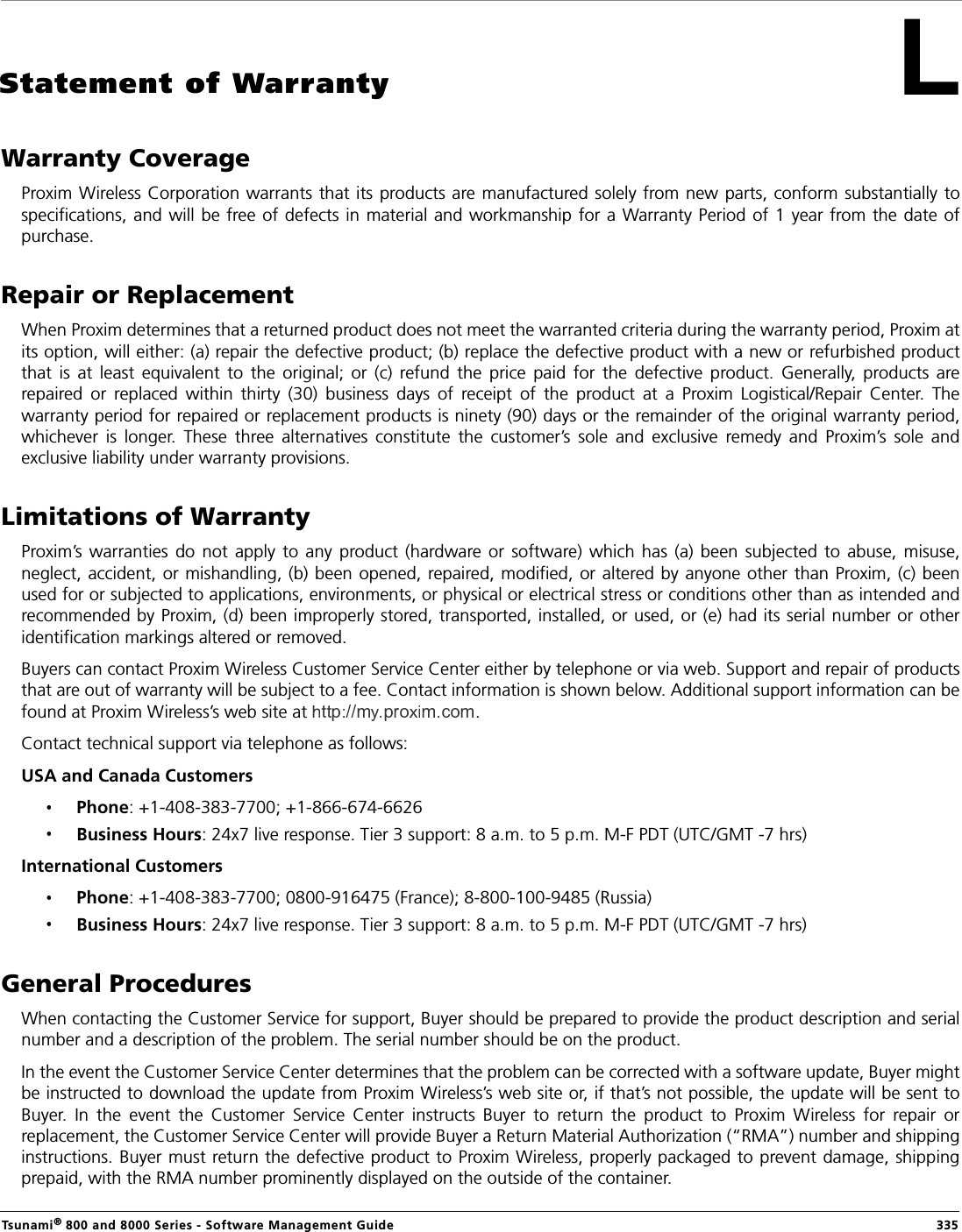 Tsunami® 800 and 8000 Series - Software Management Guide  335Statement of WarrantyWarranty CoverageProxim Wireless Corporation warrants that its products are manufactured solely from new parts, conform substantially  tospecifications,  and will be free of defects in material and workmanship for a Warranty Period of  1 year from the date  ofpurchase.Repair or ReplacementWhen Proxim determines that a returned product does not meet the warranted criteria during the warranty period, Proxim atits option, will either: (a) repair the defective product; (b) replace the defective product with a new or refurbished productthat  is  at  least  equivalent  to  the  original;  or  (c)  refund  the  price  paid  for  the  defective  product.  Generally,  products  arerepaired  or  replaced  within  thirty  (30)  business  days  of  receipt  of  the  product  at  a  Proxim  Logistical/Repair  Center.  Thewarranty period for repaired or replacement products is ninety (90) days or the remainder of the original warranty period,whichever  is  longer.  These  three  alternatives  constitute  the  customer’s  sole  and  exclusive  remedy  and  Proxim’s  sole  andexclusive liability under warranty provisions.Limitations of WarrantyProxim’s warranties  do  not  apply  to  any  product  (hardware or software) which  has  (a)  been  subjected  to  abuse,  misuse,neglect, accident, or  mishandling, (b) been opened, repaired, modified, or altered by anyone other than Proxim, (c) beenused for or subjected to applications, environments, or physical or electrical stress or conditions other than as intended andrecommended by Proxim, (d) been improperly stored, transported, installed, or used, or (e) had its serial number or otheridentification markings altered or removed.Buyers can contact Proxim Wireless Customer Service Center either by telephone or via web. Support and repair of productsthat are out of warranty will be subject to a fee. Contact information is shown below. Additional support information can befound at Proxim Wireless’s web site at  .Contact technical support via telephone as follows:USA and Canada Customers Phone: +1-408-383-7700; +1-866-674-6626Business Hours: 24x7 live response. Tier 3 support: 8 a.m. to 5 p.m. M-F PDT (UTC/GMT -7 hrs)International Customers Phone: +1-408-383-7700; 0800-916475 (France); 8-800-100-9485 (Russia)Business Hours: 24x7 live response. Tier 3 support: 8 a.m. to 5 p.m. M-F PDT (UTC/GMT -7 hrs)General ProceduresWhen contacting the Customer Service for support, Buyer should be prepared to provide the product description and serialnumber and a description of the problem. The serial number should be on the product. In the event the Customer Service Center determines that the problem can be corrected with a software update, Buyer mightbe instructed to download the update from Proxim Wireless’s web site or, if that’s not possible, the update will be sent toBuyer.  In  the  event  the  Customer  Service  Center  instructs  Buyer  to  return  the  product  to  Proxim  Wireless  for  repair  orreplacement, the Customer Service Center will provide Buyer a Return Material Authorization (“RMA”) number and shippinginstructions. Buyer must return the defective product to Proxim Wireless, properly packaged to prevent damage, shippingprepaid, with the RMA number prominently displayed on the outside of the container.