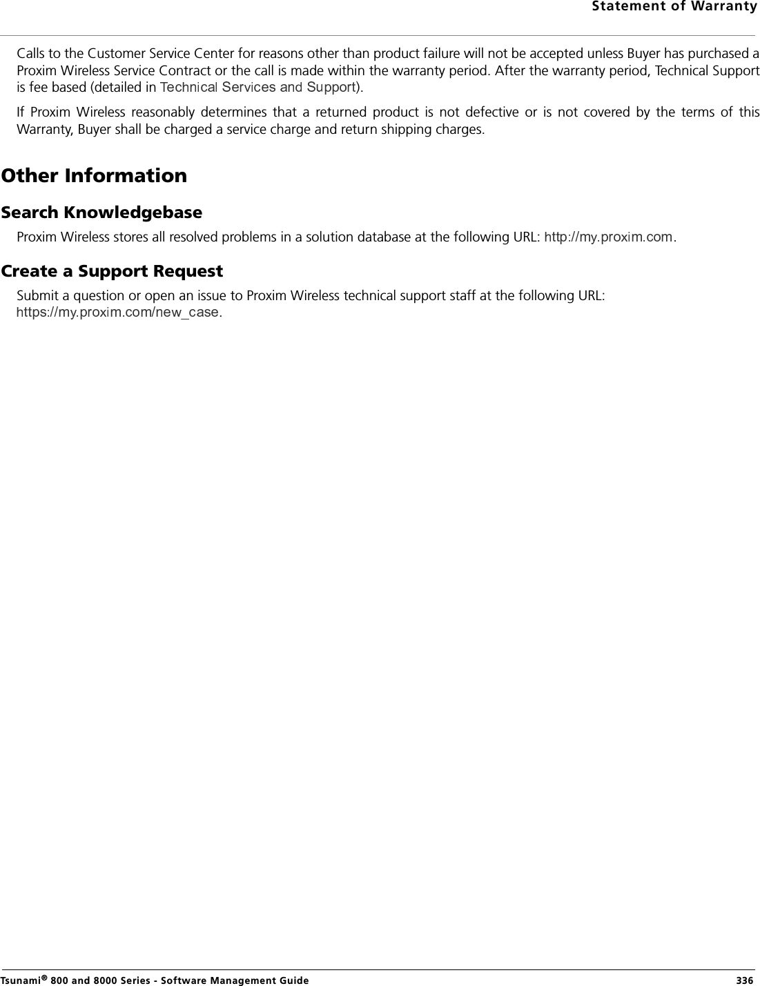 Statement of WarrantyTsunami® 800 and 8000 Series - Software Management Guide  336Calls to the Customer Service Center for reasons other than product failure will not be accepted unless Buyer has purchased aProxim Wireless Service Contract or the call is made within the warranty period. After the warranty period, Technical Supportis fee based (detailed in  ).If  Proxim  Wireless  reasonably  determines  that  a  returned  product  is  not  defective  or  is  not  covered  by  the  terms  of  thisWarranty, Buyer shall be charged a service charge and return shipping charges.Other InformationSearch KnowledgebaseProxim Wireless stores all resolved problems in a solution database at the following URL:  .Create a Support RequestSubmit a question or open an issue to Proxim Wireless technical support staff at the following URL: .