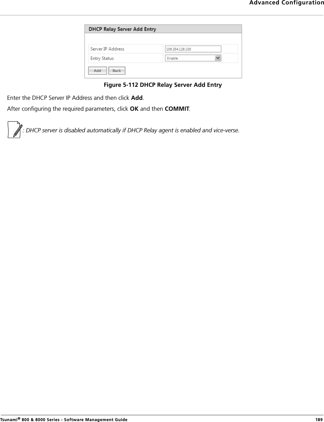 Advanced ConfigurationTsunami® 800 &amp; 8000 Series - Software Management Guide  189Figure 5-112 DHCP Relay Server Add EntryEnter the DHCP Server IP Address and then click Add.After configuring the required parameters, click OK and then COMMIT.: DHCP server is disabled automatically if DHCP Relay agent is enabled and vice-verse.