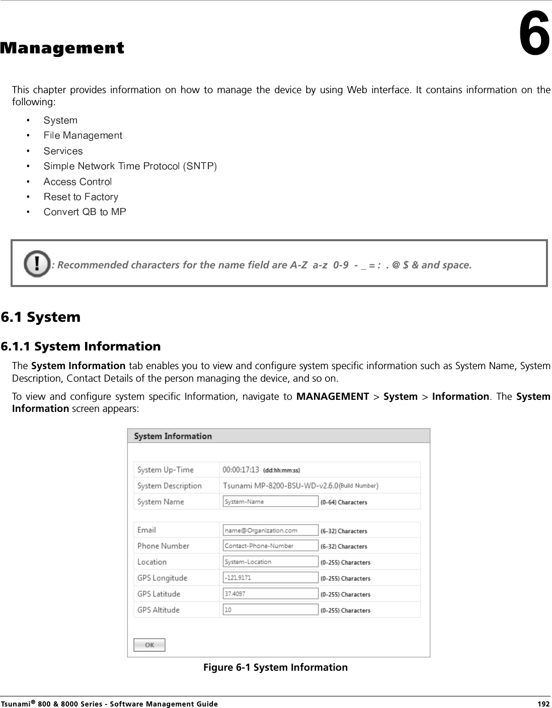 Tsunami® 800 &amp; 8000 Series - Software Management Guide  192ManagementThis chapter  provides  information  on  how  to  manage  the device  by  using  Web  interface.  It  contains  information  on  thefollowing:6.1 System 6.1.1 System InformationThe System Information tab enables you to view and configure system specific information such as System Name, SystemDescription, Contact Details of the person managing the device, and so on.To view  and  configure system  specific  Information,  navigate  to  MANAGEMENT  &gt;  System  &gt;  Information.  The  SystemInformation screen appears:Figure 6-1 System Information: Recommended characters for the name field are A-Z  a-z  0-9  - _ = :  . @ $ &amp; and space.