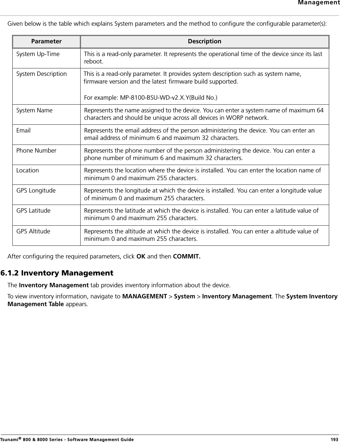 ManagementTsunami® 800 &amp; 8000 Series - Software Management Guide  193Given below is the table which explains System parameters and the method to configure the configurable parameter(s):After configuring the required parameters, click OK and then COMMIT.6.1.2 Inventory ManagementThe Inventory Management tab provides inventory information about the device.To view inventory information, navigate to MANAGEMENT &gt; System &gt; Inventory Management. The System Inventory Management Table appears.Parameter DescriptionSystem Up-Time This is a read-only parameter. It represents the operational time of the device since its last reboot. System Description This is a read-only parameter. It provides system description such as system name, firmware version and the latest firmware build supported.For example: MP-8100-BSU-WD-v2.X.Y(Build No.)System Name Represents the name assigned to the device. You can enter a system name of maximum 64 characters and should be unique across all devices in WORP network.Email Represents the email address of the person administering the device. You can enter an email address of minimum 6 and maximum 32 characters.Phone Number Represents the phone number of the person administering the device. You can enter a phone number of minimum 6 and maximum 32 characters.Location Represents the location where the device is installed. You can enter the location name of minimum 0 and maximum 255 characters.GPS Longitude Represents the longitude at which the device is installed. You can enter a longitude value of minimum 0 and maximum 255 characters.GPS Latitude Represents the latitude at which the device is installed. You can enter a latitude value of minimum 0 and maximum 255 characters.GPS Altitude Represents the altitude at which the device is installed. You can enter a altitude value of minimum 0 and maximum 255 characters.