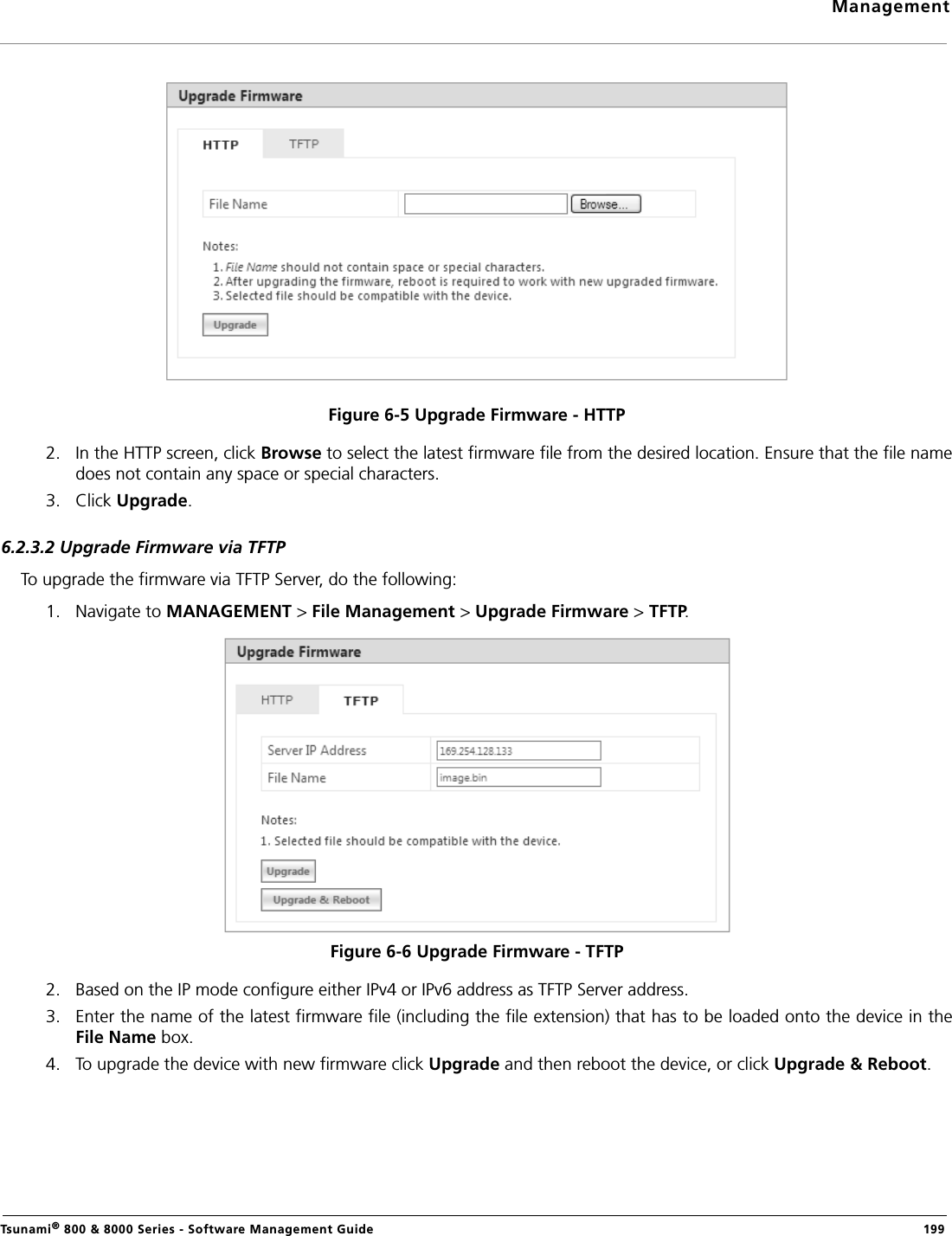 ManagementTsunami® 800 &amp; 8000 Series - Software Management Guide  199Figure 6-5 Upgrade Firmware - HTTP2. In the HTTP screen, click Browse to select the latest firmware file from the desired location. Ensure that the file namedoes not contain any space or special characters.3. Click Upgrade. 6.2.3.2 Upgrade Firmware via TFTPTo upgrade the firmware via TFTP Server, do the following:1. Navigate to MANAGEMENT &gt; File Management &gt; Upgrade Firmware &gt; TFTP. Figure 6-6 Upgrade Firmware - TFTP2. Based on the IP mode configure either IPv4 or IPv6 address as TFTP Server address.3. Enter the name of the latest firmware file (including the file extension) that has to be loaded onto the device in theFile Name box.4. To upgrade the device with new firmware click Upgrade and then reboot the device, or click Upgrade &amp; Reboot.