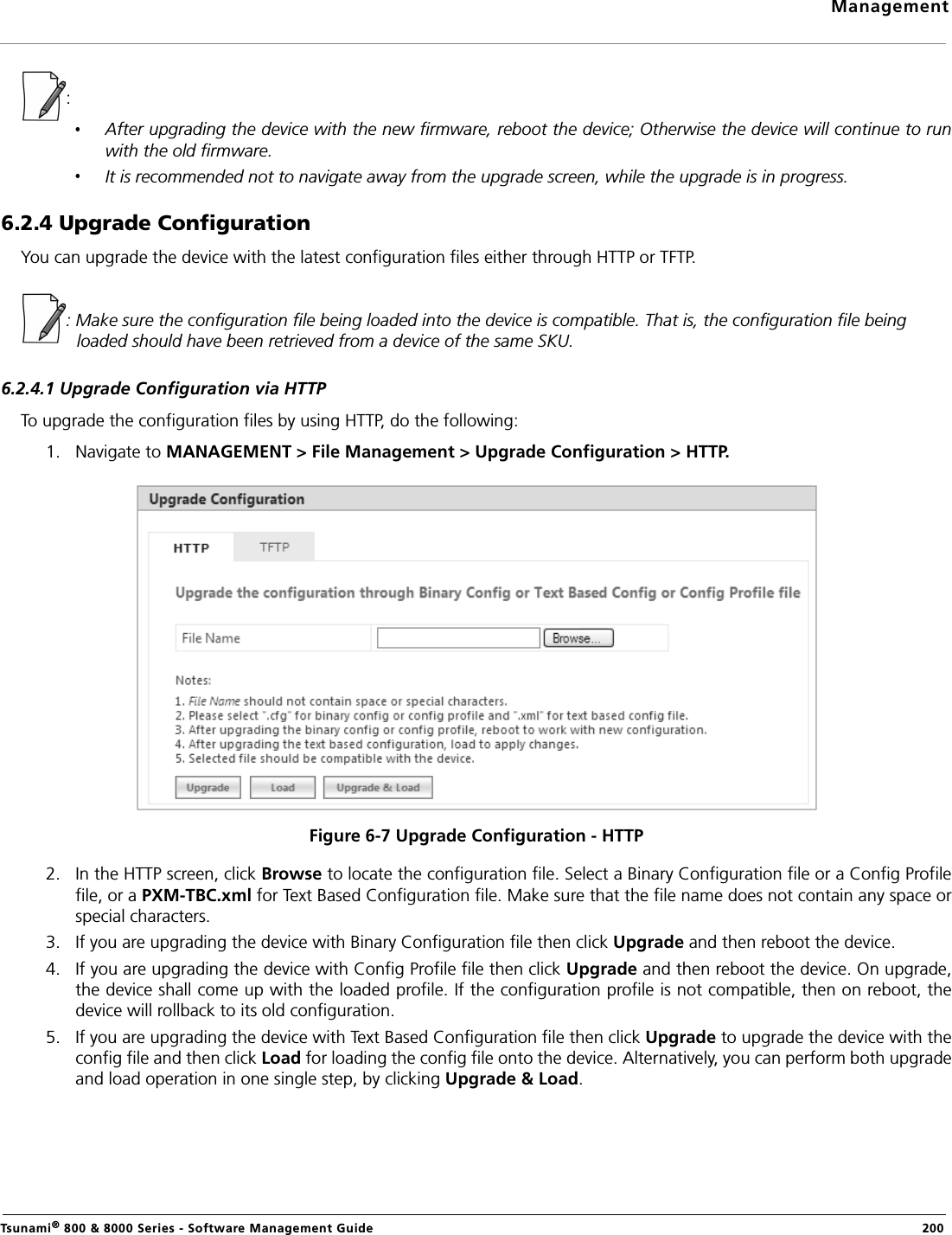 ManagementTsunami® 800 &amp; 8000 Series - Software Management Guide  200: After upgrading the device with the new firmware, reboot the device; Otherwise the device will continue to runwith the old firmware.It is recommended not to navigate away from the upgrade screen, while the upgrade is in progress.6.2.4 Upgrade Configuration You can upgrade the device with the latest configuration files either through HTTP or TFTP.: Make sure the configuration file being loaded into the device is compatible. That is, the configuration file being loaded should have been retrieved from a device of the same SKU.6.2.4.1 Upgrade Configuration via HTTPTo upgrade the configuration files by using HTTP, do the following:1. Navigate to MANAGEMENT &gt; File Management &gt; Upgrade Configuration &gt; HTTP.Figure 6-7 Upgrade Configuration - HTTP2. In the HTTP screen, click Browse to locate the configuration file. Select a Binary Configuration file or a Config Profilefile, or a PXM-TBC.xml for Text Based Configuration file. Make sure that the file name does not contain any space orspecial characters.3. If you are upgrading the device with Binary Configuration file then click Upgrade and then reboot the device.4. If you are upgrading the device with Config Profile file then click Upgrade and then reboot the device. On upgrade,the device shall come up with the loaded profile. If the configuration profile is not compatible, then on reboot, thedevice will rollback to its old configuration.5. If you are upgrading the device with Text Based Configuration file then click Upgrade to upgrade the device with theconfig file and then click Load for loading the config file onto the device. Alternatively, you can perform both upgradeand load operation in one single step, by clicking Upgrade &amp; Load.