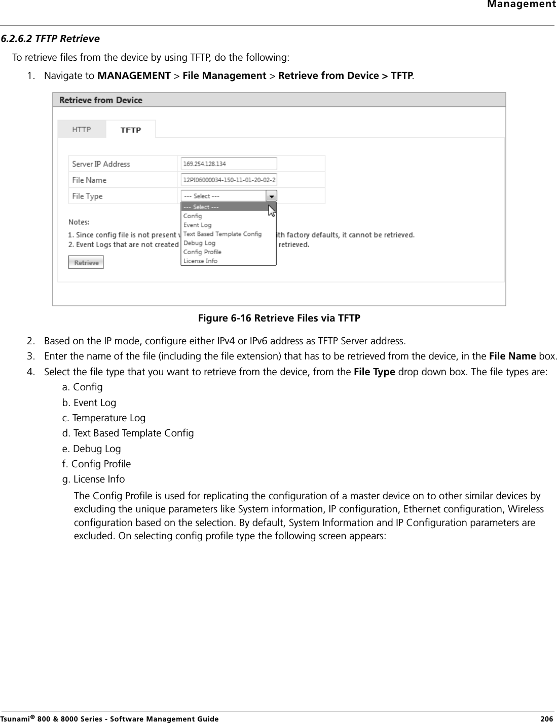 ManagementTsunami® 800 &amp; 8000 Series - Software Management Guide  2066.2.6.2 TFTP RetrieveTo retrieve files from the device by using TFTP, do the following:1. Navigate to MANAGEMENT &gt; File Management &gt; Retrieve from Device &gt; TFTP. Figure 6-16 Retrieve Files via TFTP2. Based on the IP mode, configure either IPv4 or IPv6 address as TFTP Server address. 3. Enter the name of the file (including the file extension) that has to be retrieved from the device, in the File Name box.4. Select the file type that you want to retrieve from the device, from the File Type drop down box. The file types are:a. Configb. Event Logc. Temperature Logd. Text Based Template Confige. Debug Logf. Config Profileg. License InfoThe Config Profile is used for replicating the configuration of a master device on to other similar devices by excluding the unique parameters like System information, IP configuration, Ethernet configuration, Wireless configuration based on the selection. By default, System Information and IP Configuration parameters are excluded. On selecting config profile type the following screen appears: