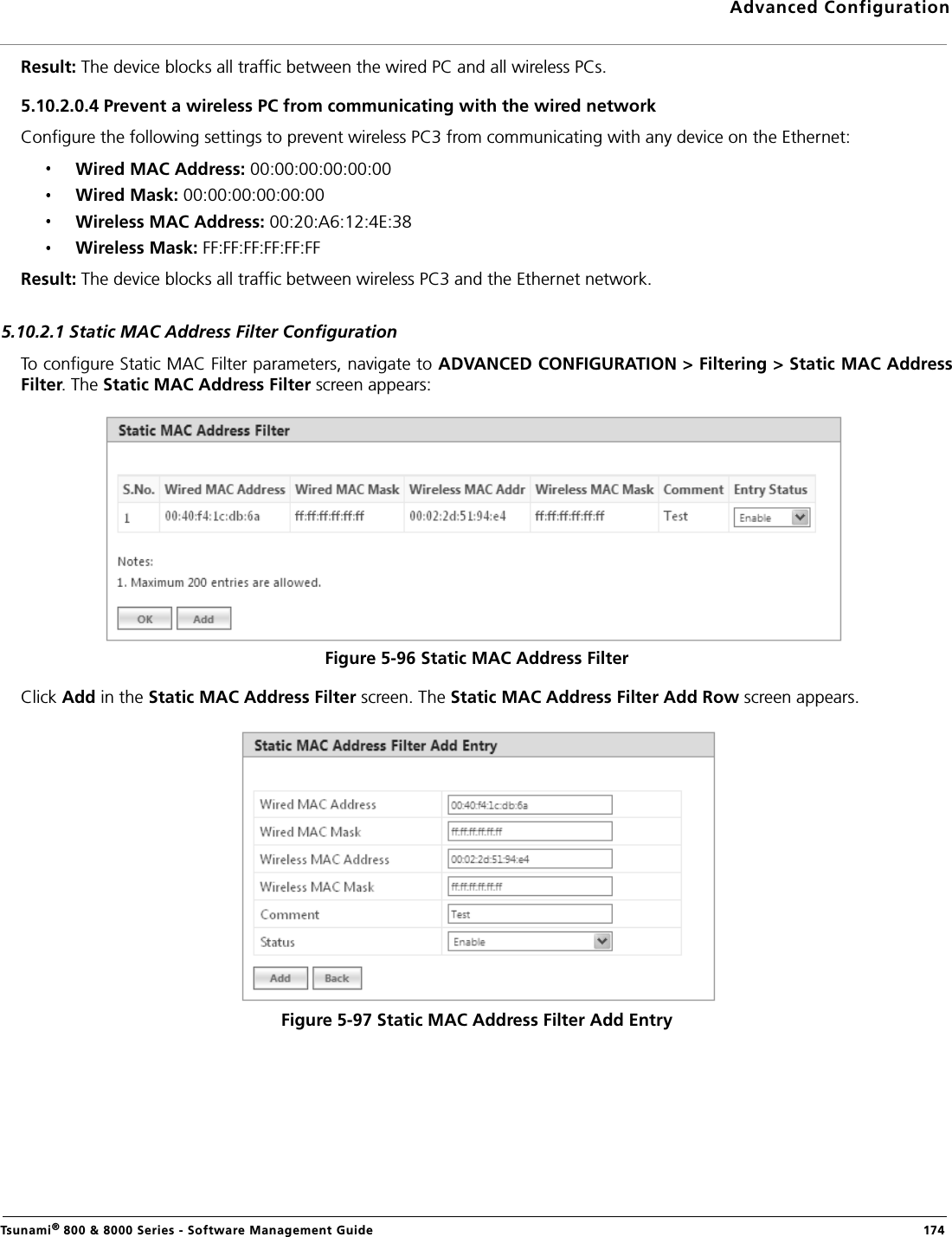 Advanced ConfigurationTsunami® 800 &amp; 8000 Series - Software Management Guide  174Result: The device blocks all traffic between the wired PC and all wireless PCs.5.10.2.0.4 Prevent a wireless PC from communicating with the wired networkConfigure the following settings to prevent wireless PC3 from communicating with any device on the Ethernet:Wired MAC Address: 00:00:00:00:00:00Wired Mask: 00:00:00:00:00:00Wireless MAC Address: 00:20:A6:12:4E:38Wireless Mask: FF:FF:FF:FF:FF:FFResult: The device blocks all traffic between wireless PC3 and the Ethernet network.5.10.2.1 Static MAC Address Filter ConfigurationTo configure Static MAC Filter parameters, navigate to ADVANCED CONFIGURATION &gt; Filtering &gt; Static MAC AddressFilter. The Static MAC Address Filter screen appears:Figure 5-96 Static MAC Address FilterClick Add in the Static MAC Address Filter screen. The Static MAC Address Filter Add Row screen appears. Figure 5-97 Static MAC Address Filter Add Entry