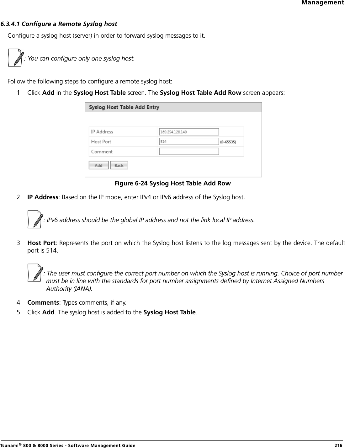 ManagementTsunami® 800 &amp; 8000 Series - Software Management Guide  2166.3.4.1 Configure a Remote Syslog hostConfigure a syslog host (server) in order to forward syslog messages to it. : You can configure only one syslog host.Follow the following steps to configure a remote syslog host:1. Click Add in the Syslog Host Table screen. The Syslog Host Table Add Row screen appears:Figure 6-24 Syslog Host Table Add Row2. IP Address: Based on the IP mode, enter IPv4 or IPv6 address of the Syslog host.            : IPv6 address should be the global IP address and not the link local IP address.3. Host Port: Represents the port on which the Syslog host listens to the log messages sent by the device. The defaultport is 514.              : The user must configure the correct port number on which the Syslog host is running. Choice of port number must be in line with the standards for port number assignments defined by Internet Assigned Numbers Authority (IANA).4. Comments: Types comments, if any.5. Click Add. The syslog host is added to the Syslog Host Table.