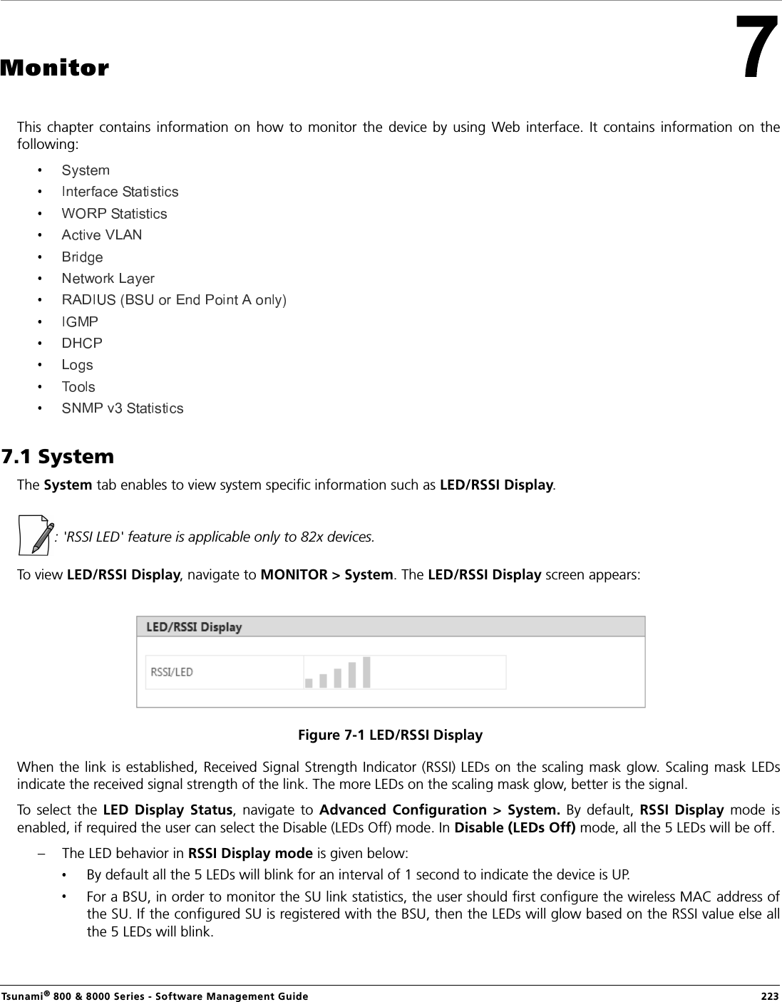 Tsunami® 800 &amp; 8000 Series - Software Management Guide  223MonitorThis  chapter  contains  information  on  how  to  monitor  the  device by using  Web  interface.  It  contains  information  on  thefollowing:  7.1 SystemThe System tab enables to view system specific information such as LED/RSSI Display.: &apos;RSSI LED&apos; feature is applicable only to 82x devices.To view LED/RSSI Display, navigate to MONITOR &gt; System. The LED/RSSI Display screen appears:Figure 7-1 LED/RSSI DisplayWhen the link is established, Received Signal Strength Indicator (RSSI) LEDs on the scaling mask glow. Scaling mask LEDsindicate the received signal strength of the link. The more LEDs on the scaling mask glow, better is the signal. To  select  the  LED  Display  Status,  navigate  to Advanced  Configuration  &gt; System.  By  default,  RSSI  Display  mode  isenabled, if required the user can select the Disable (LEDs Off) mode. In Disable (LEDs Off) mode, all the 5 LEDs will be off.– The LED behavior in RSSI Display mode is given below: By default all the 5 LEDs will blink for an interval of 1 second to indicate the device is UP.For a BSU, in order to monitor the SU link statistics, the user should first configure the wireless MAC address ofthe SU. If the configured SU is registered with the BSU, then the LEDs will glow based on the RSSI value else allthe 5 LEDs will blink.