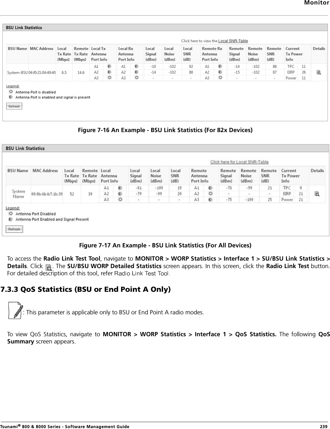 MonitorTsunami® 800 &amp; 8000 Series - Software Management Guide  239Figure 7-16 An Example - BSU Link Statistics (For 82x Devices)Figure 7-17 An Example - BSU Link Statistics (For All Devices)To access the Radio Link Test Tool, navigate to MONITOR &gt; WORP Statistics &gt; Interface 1 &gt; SU/BSU Link Statistics &gt;Details. Click  . The SU/BSU WORP Detailed Statistics screen appears. In this screen, click the Radio Link Test button.For detailed description of this tool, refer  .7.3.3 QoS Statistics (BSU or End Point A Only): This parameter is applicable only to BSU or End Point A radio modes.To  view  QoS  Statistics,  navigate  to  MONITOR  &gt;  WORP  Statistics  &gt;  Interface  1  &gt;  QoS  Statistics.  The  following  QoSSummary screen appears. 