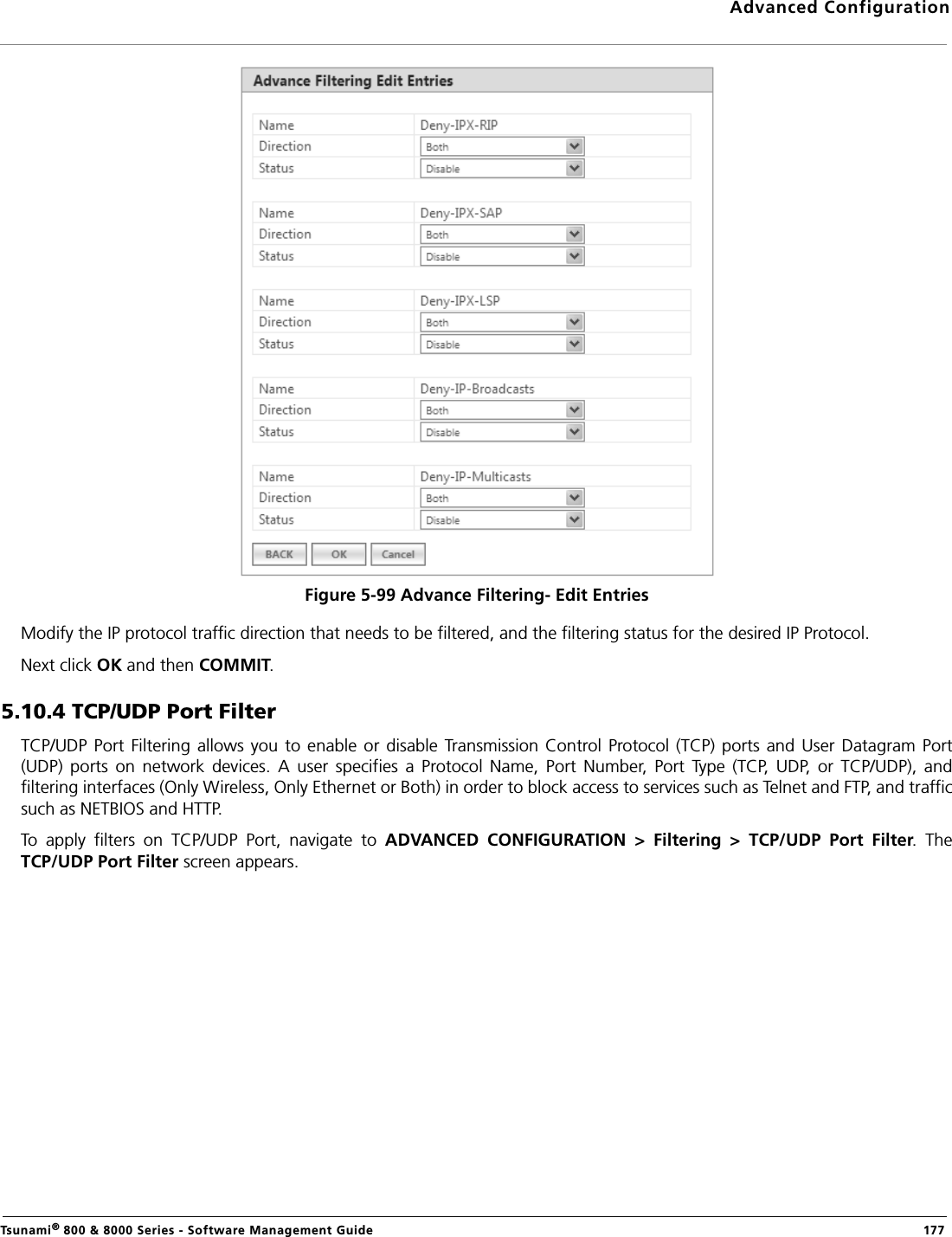 Advanced ConfigurationTsunami® 800 &amp; 8000 Series - Software Management Guide  177Figure 5-99 Advance Filtering- Edit EntriesModify the IP protocol traffic direction that needs to be filtered, and the filtering status for the desired IP Protocol.Next click OK and then COMMIT.5.10.4 TCP/UDP Port FilterTCP/UDP  Port Filtering  allows  you to enable or disable Transmission  Control Protocol  (TCP)  ports  and User Datagram Port(UDP)  ports  on  network  devices.  A  user  specifies  a  Protocol  Name,  Port  Number,  Port  Type  (TCP,  UDP,  or  TCP/UDP),  andfiltering interfaces (Only Wireless, Only Ethernet or Both) in order to block access to services such as Telnet and FTP, and trafficsuch as NETBIOS and HTTP. To  apply  filters  on  TCP/UDP  Port,  navigate  to  ADVANCED  CONFIGURATION  &gt;  Filtering  &gt;  TCP/UDP  Port  Filter.  TheTCP/UDP Port Filter screen appears. 