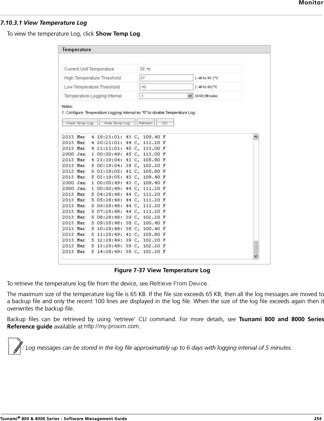 MonitorTsunami® 800 &amp; 8000 Series - Software Management Guide  2547.10.3.1 View Temperature LogTo view the temperature Log, click Show Temp Log. Figure 7-37 View Temperature LogTo retrieve the temperature log file from the device, see  .The maximum size of the temperature log file is 65 KB. If the file size exceeds 65 KB, then all the log messages are moved toa backup file and only the recent 100 lines are displayed in the log file. When the size of the log file exceeds again then itoverwrites the backup file. Backup  files  can  be  retrieved  by  using  ‘retrieve’  CLI  command.  For  more  details,  see  Tsunami  800  and  8000  SeriesReference guide available at .: Log messages can be stored in the log file approximately up to 6 days with logging interval of 5 minutes.