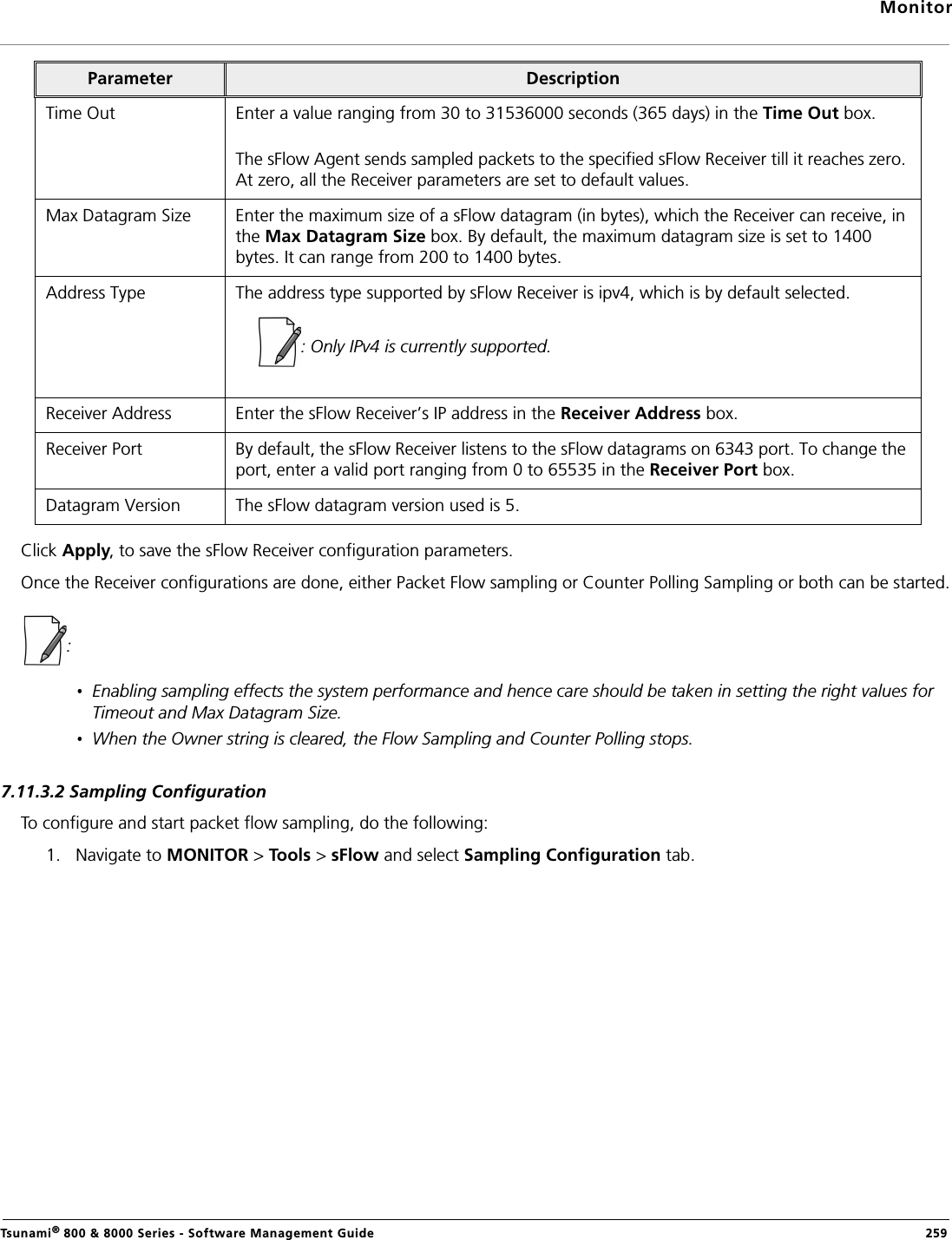 MonitorTsunami® 800 &amp; 8000 Series - Software Management Guide  259Click Apply, to save the sFlow Receiver configuration parameters.Once the Receiver configurations are done, either Packet Flow sampling or Counter Polling Sampling or both can be started.: Enabling sampling effects the system performance and hence care should be taken in setting the right values for Timeout and Max Datagram Size.When the Owner string is cleared, the Flow Sampling and Counter Polling stops.7.11.3.2 Sampling ConfigurationTo configure and start packet flow sampling, do the following:1. Navigate to MONITOR &gt; Tools &gt; sFlow and select Sampling Configuration tab. Time Out Enter a value ranging from 30 to 31536000 seconds (365 days) in the Time Out box.The sFlow Agent sends sampled packets to the specified sFlow Receiver till it reaches zero. At zero, all the Receiver parameters are set to default values.Max Datagram Size Enter the maximum size of a sFlow datagram (in bytes), which the Receiver can receive, in the Max Datagram Size box. By default, the maximum datagram size is set to 1400 bytes. It can range from 200 to 1400 bytes.Address Type The address type supported by sFlow Receiver is ipv4, which is by default selected.: Only IPv4 is currently supported.Receiver Address Enter the sFlow Receiver’s IP address in the Receiver Address box.Receiver Port By default, the sFlow Receiver listens to the sFlow datagrams on 6343 port. To change the port, enter a valid port ranging from 0 to 65535 in the Receiver Port box. Datagram Version The sFlow datagram version used is 5.Parameter Description