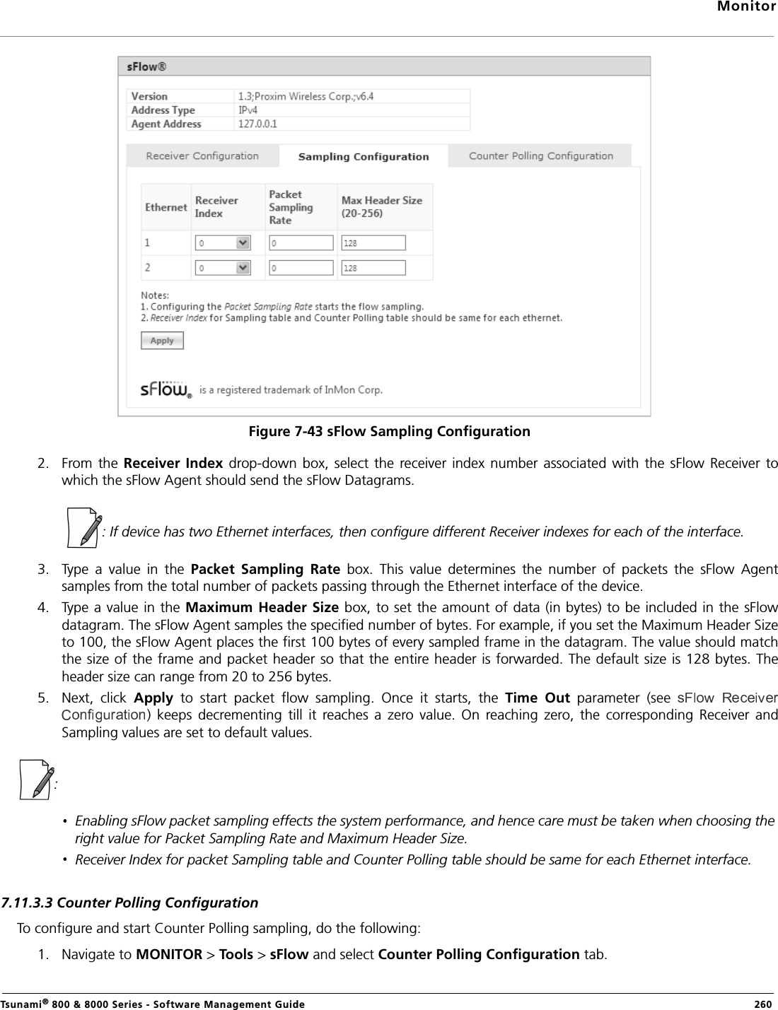 MonitorTsunami® 800 &amp; 8000 Series - Software Management Guide  260Figure 7-43 sFlow Sampling Configuration2. From  the  Receiver  Index drop-down box, select the receiver index number associated with the sFlow Receiver towhich the sFlow Agent should send the sFlow Datagrams.              : If device has two Ethernet interfaces, then configure different Receiver indexes for each of the interface. 3. Type  a  value  in  the  Packet  Sampling  Rate  box.  This  value  determines  the  number  of  packets  the  sFlow  Agentsamples from the total number of packets passing through the Ethernet interface of the device.4. Type a value in the Maximum Header Size box, to set the amount of data (in bytes) to be included in the sFlowdatagram. The sFlow Agent samples the specified number of bytes. For example, if you set the Maximum Header Sizeto 100, the sFlow Agent places the first 100 bytes of every sampled frame in the datagram. The value should matchthe size of the frame and packet header so that the entire header is forwarded. The default size is 128 bytes. Theheader size can range from 20 to 256 bytes.5. Next,  click  Apply  to  start  packet  flow  sampling.  Once  it  starts,  the  Time  Out  parameter  (see )  keeps  decrementing  till  it  reaches  a  zero  value.  On  reaching  zero,  the  corresponding  Receiver  andSampling values are set to default values.: Enabling sFlow packet sampling effects the system performance, and hence care must be taken when choosing the right value for Packet Sampling Rate and Maximum Header Size.Receiver Index for packet Sampling table and Counter Polling table should be same for each Ethernet interface.7.11.3.3 Counter Polling ConfigurationTo configure and start Counter Polling sampling, do the following:1. Navigate to MONITOR &gt; Tools &gt; sFlow and select Counter Polling Configuration tab. 