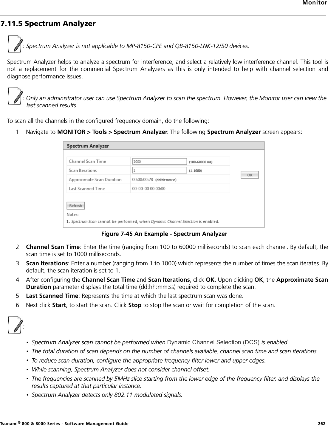 MonitorTsunami® 800 &amp; 8000 Series - Software Management Guide  2627.11.5 Spectrum Analyzer: Spectrum Analyzer is not applicable to MP-8150-CPE and QB-8150-LNK-12/50 devices.Spectrum Analyzer helps to analyze a spectrum for interference, and select a relatively low interference channel. This tool isnot  a  replacement  for  the  commercial  Spectrum  Analyzers  as  this  is  only  intended  to  help  with  channel  selection  anddiagnose performance issues.: Only an administrator user can use Spectrum Analyzer to scan the spectrum. However, the Monitor user can view the last scanned results.To scan all the channels in the configured frequency domain, do the following:1. Navigate to MONITOR &gt; Tools &gt; Spectrum Analyzer. The following Spectrum Analyzer screen appears:Figure 7-45 An Example - Spectrum Analyzer2. Channel Scan Time: Enter the time (ranging from 100 to 60000 milliseconds) to scan each channel. By default, thescan time is set to 1000 milliseconds.3. Scan Iterations: Enter a number (ranging from 1 to 1000) which represents the number of times the scan iterates. Bydefault, the scan iteration is set to 1.4. After configuring the Channel Scan Time and Scan Iterations, click OK. Upon clicking OK, the Approximate ScanDuration parameter displays the total time (dd:hh:mm:ss) required to complete the scan.5. Last Scanned Time: Represents the time at which the last spectrum scan was done.6. Next click Start, to start the scan. Click Stop to stop the scan or wait for completion of the scan.:Spectrum Analyzer scan cannot be performed when  is enabled.The total duration of scan depends on the number of channels available, channel scan time and scan iterations.To reduce scan duration, configure the appropriate frequency filter lower and upper edges.While scanning, Spectrum Analyzer does not consider channel offset.The frequencies are scanned by 5MHz slice starting from the lower edge of the frequency filter, and displays the results captured at that particular instance.Spectrum Analyzer detects only 802.11 modulated signals. 