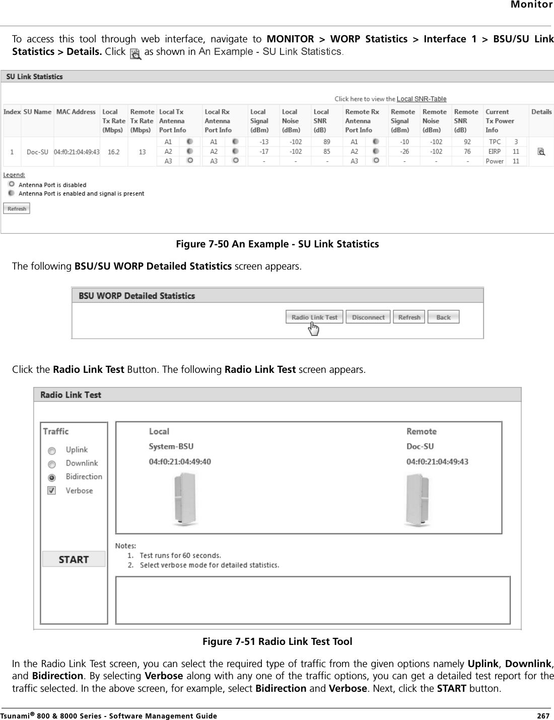 MonitorTsunami® 800 &amp; 8000 Series - Software Management Guide  267To  access  this  tool  through  web  interface,  navigate  to  MONITOR  &gt;  WORP  Statistics  &gt;  Interface  1  &gt;  BSU/SU  LinkStatistics &gt; Details. Click   as shown in .Figure 7-50 An Example - SU Link StatisticsThe following BSU/SU WORP Detailed Statistics screen appears. Click the Radio Link Test Button. The following Radio Link Test screen appears.Figure 7-51 Radio Link Test ToolIn the Radio Link Test screen, you can select the required type of traffic from the given options namely Uplink, Downlink,and Bidirection. By selecting Verbose along with any one of the traffic options, you can get a detailed test report for thetraffic selected. In the above screen, for example, select Bidirection and Verbose. Next, click the START button.