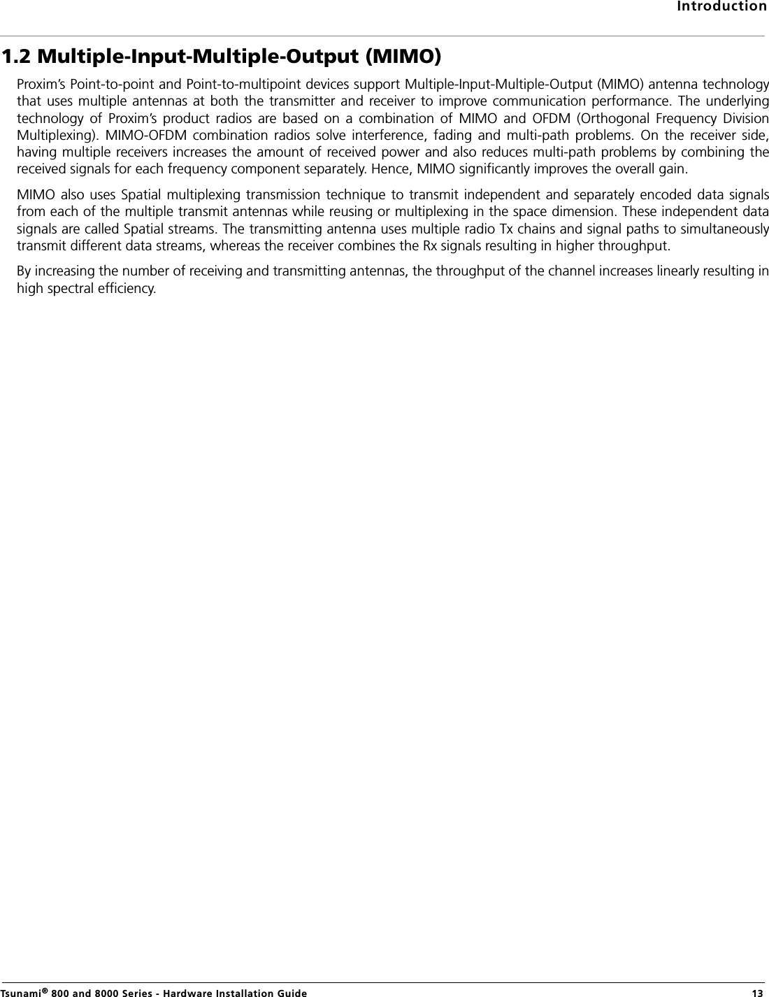 IntroductionTsunami® 800 and 8000 Series - Hardware Installation Guide  131.2 Multiple-Input-Multiple-Output (MIMO)Proxim’s Point-to-point and Point-to-multipoint devices support Multiple-Input-Multiple-Output (MIMO) antenna technologythat uses multiple antennas at both  the  transmitter and  receiver to improve communication performance.  The  underlyingtechnology  of  Proxim’s  product  radios  are  based  on  a  combination  of  MIMO  and  OFDM  (Orthogonal  Frequency  DivisionMultiplexing).  MIMO-OFDM  combination  radios  solve  interference,  fading  and  multi-path  problems.  On  the  receiver  side,having multiple receivers increases the amount of received power and also reduces multi-path problems by combining thereceived signals for each frequency component separately. Hence, MIMO significantly improves the overall gain.MIMO also uses Spatial multiplexing transmission technique  to transmit independent and  separately  encoded  data signalsfrom each of the multiple transmit antennas while reusing or multiplexing in the space dimension. These independent datasignals are called Spatial streams. The transmitting antenna uses multiple radio Tx chains and signal paths to simultaneouslytransmit different data streams, whereas the receiver combines the Rx signals resulting in higher throughput.By increasing the number of receiving and transmitting antennas, the throughput of the channel increases linearly resulting inhigh spectral efficiency.