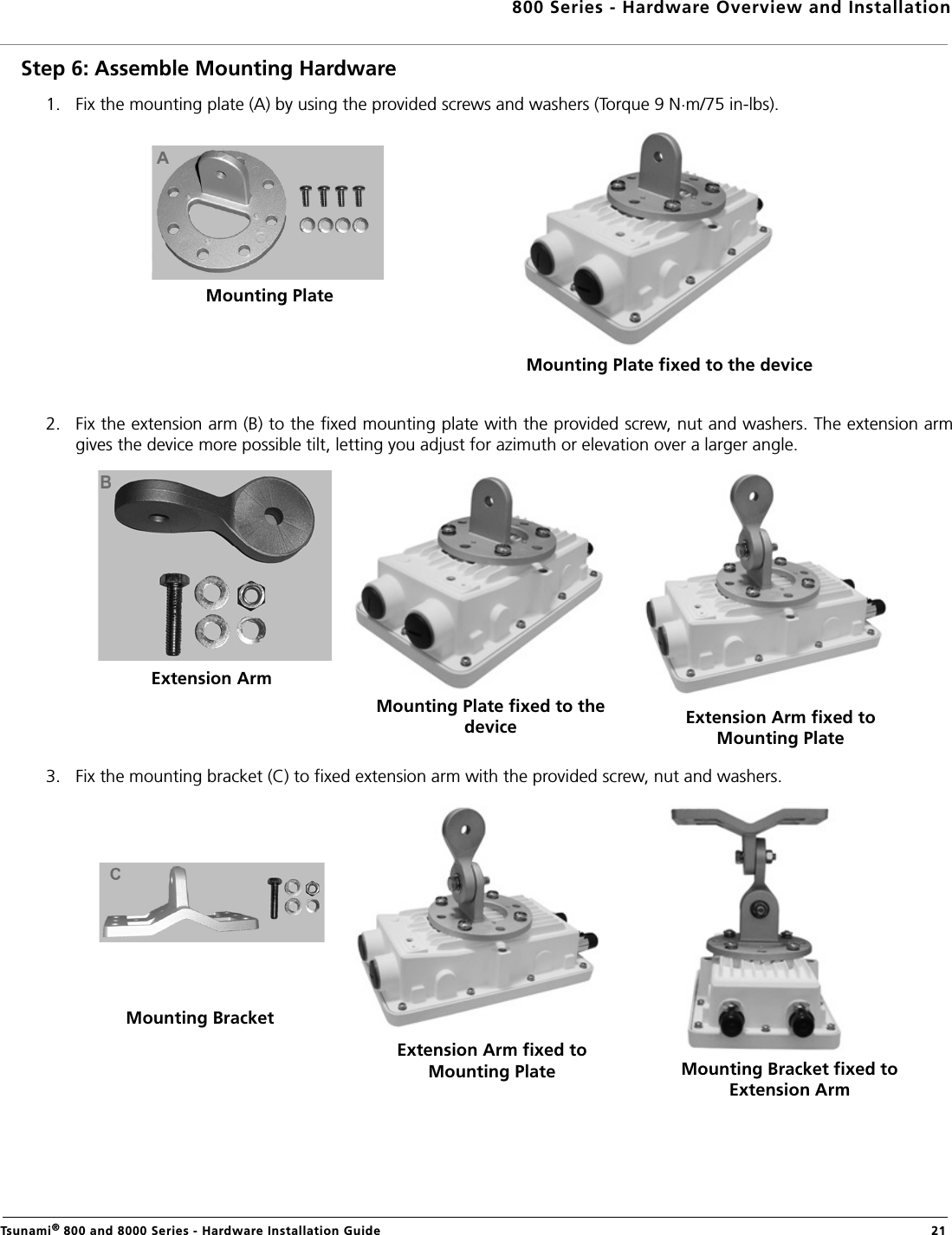 800 Series - Hardware Overview and InstallationTsunami® 800 and 8000 Series - Hardware Installation Guide  21Step 6: Assemble Mounting Hardware1. Fix the mounting plate (A) by using the provided screws and washers (Torque 9 N.m/75 in-lbs).2. Fix the extension arm (B) to the fixed mounting plate with the provided screw, nut and washers. The extension armgives the device more possible tilt, letting you adjust for azimuth or elevation over a larger angle.3. Fix the mounting bracket (C) to fixed extension arm with the provided screw, nut and washers.Mounting PlateMounting Plate fixed to the deviceExtension ArmMounting Plate fixed to the device Extension Arm fixed to Mounting PlateMounting BracketExtension Arm fixed to Mounting Plate Mounting Bracket fixed to Extension Arm