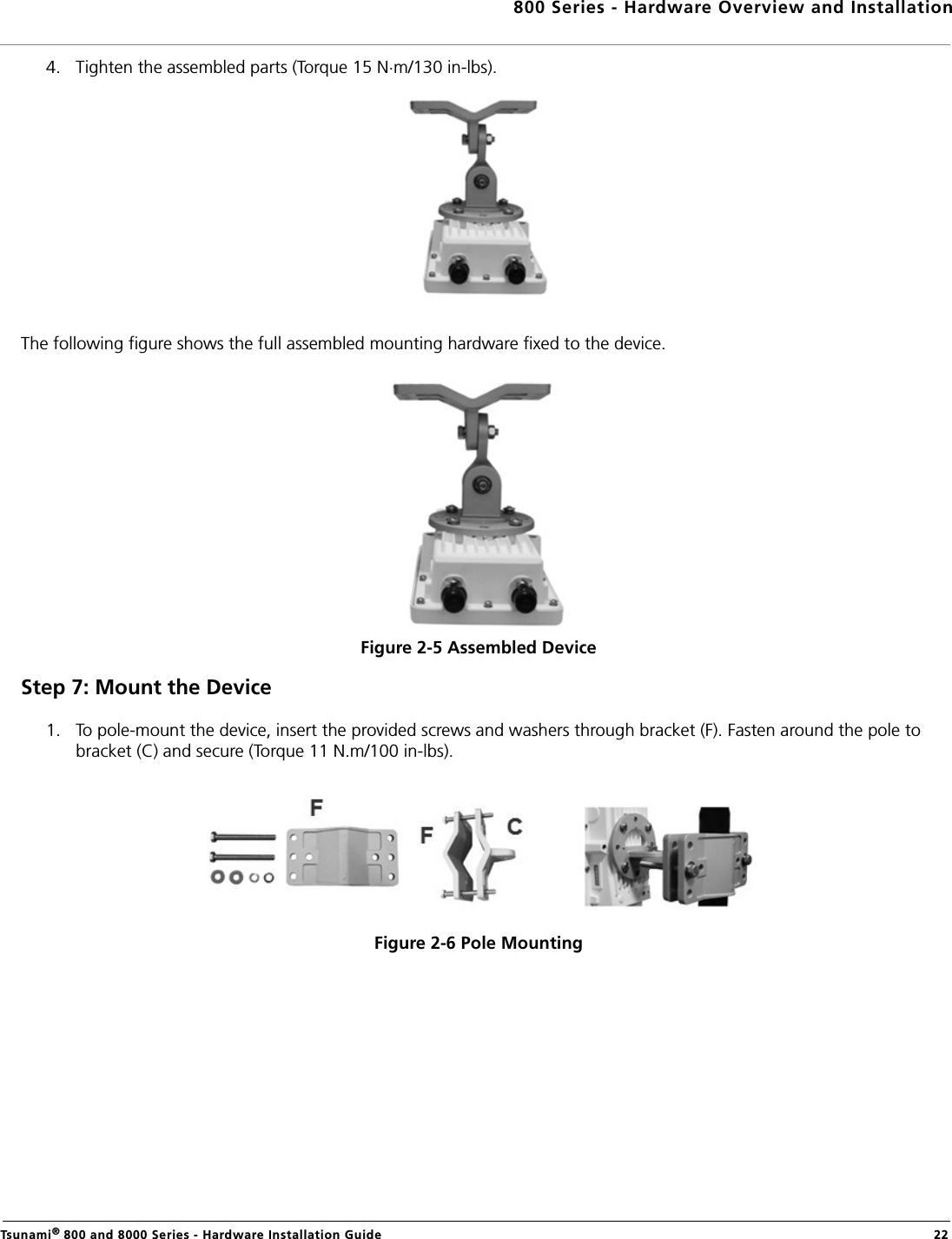 800 Series - Hardware Overview and InstallationTsunami® 800 and 8000 Series - Hardware Installation Guide  224. Tighten the assembled parts (Torque 15 N.m/130 in-lbs).The following figure shows the full assembled mounting hardware fixed to the device.Figure 2-5 Assembled DeviceStep 7: Mount the Device1. To pole-mount the device, insert the provided screws and washers through bracket (F). Fasten around the pole to bracket (C) and secure (Torque 11 N.m/100 in-lbs).Figure 2-6 Pole Mounting 