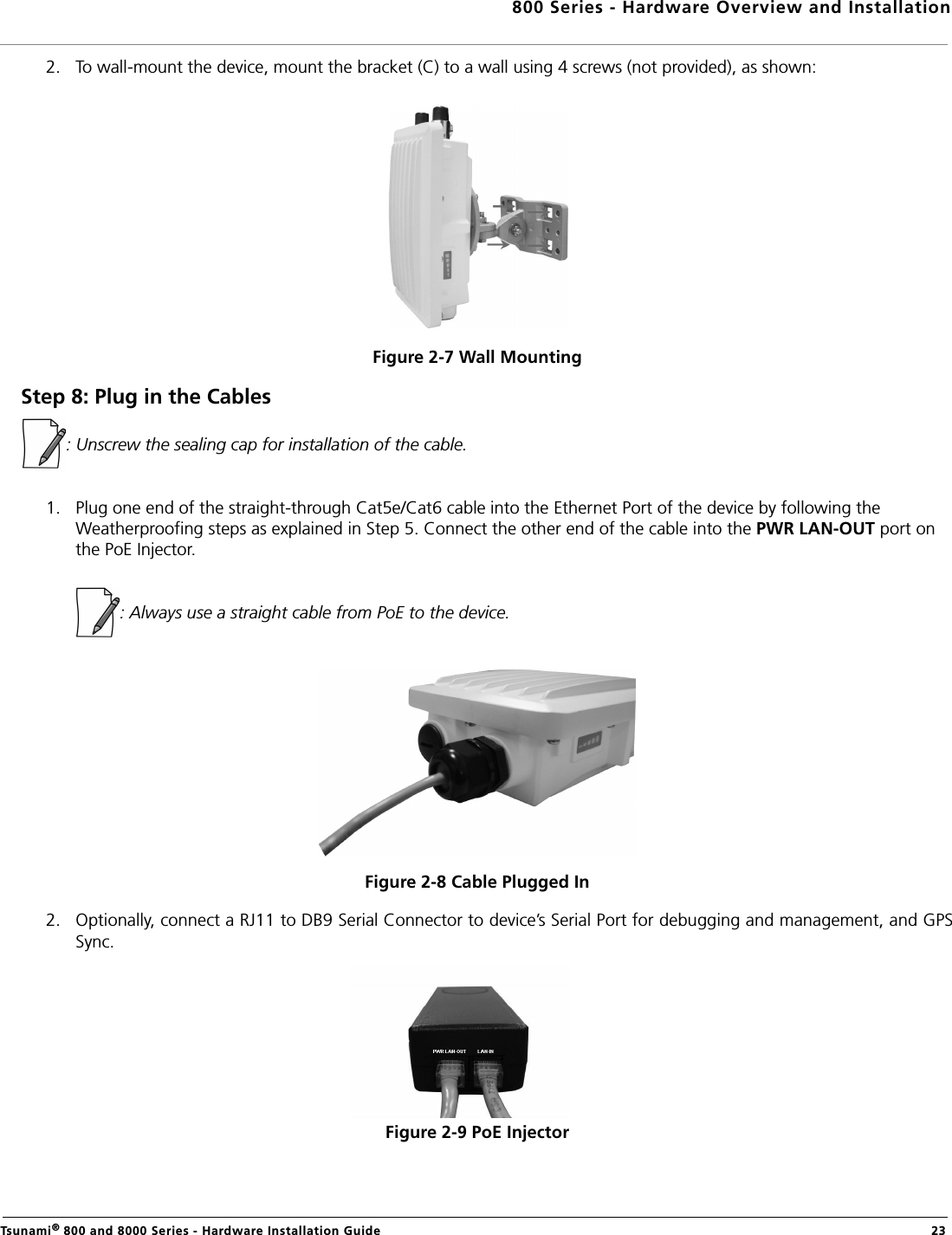 800 Series - Hardware Overview and InstallationTsunami® 800 and 8000 Series - Hardware Installation Guide  232. To wall-mount the device, mount the bracket (C) to a wall using 4 screws (not provided), as shown:Figure 2-7 Wall MountingStep 8: Plug in the Cables: Unscrew the sealing cap for installation of the cable.1. Plug one end of the straight-through Cat5e/Cat6 cable into the Ethernet Port of the device by following the Weatherproofing steps as explained in Step 5. Connect the other end of the cable into the PWR LAN-OUT port on the PoE Injector.            : Always use a straight cable from PoE to the device.Figure 2-8 Cable Plugged In2. Optionally, connect a RJ11 to DB9 Serial Connector to device’s Serial Port for debugging and management, and GPSSync.Figure 2-9 PoE Injector