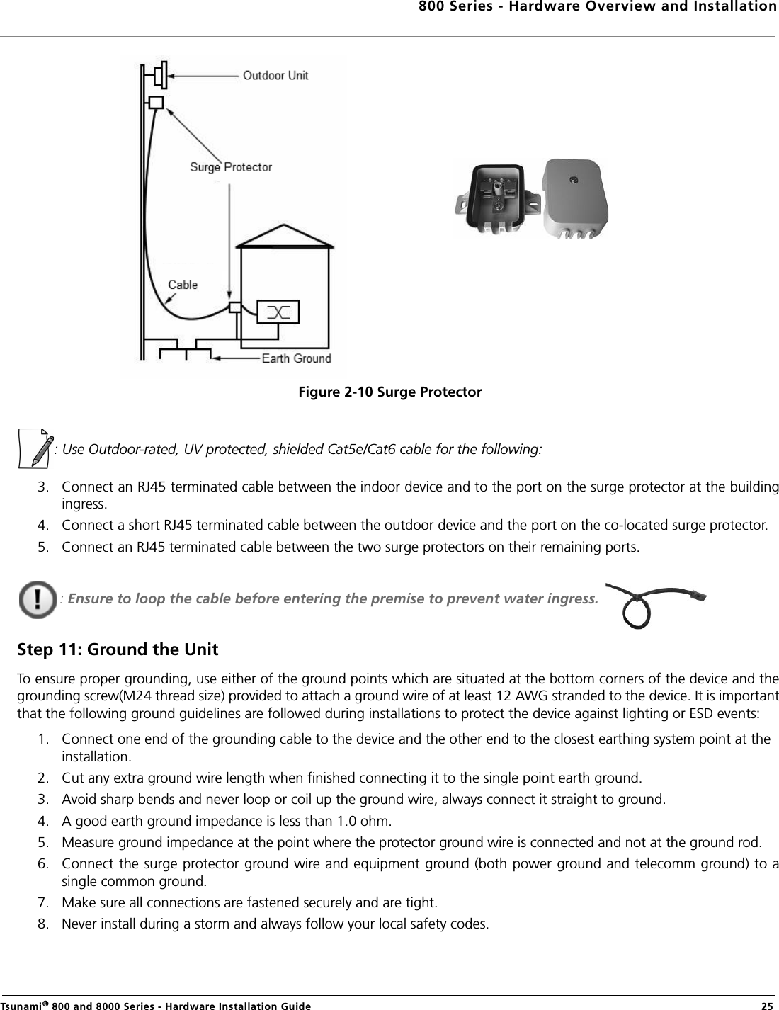 800 Series - Hardware Overview and InstallationTsunami® 800 and 8000 Series - Hardware Installation Guide  25Figure 2-10 Surge Protector: Use Outdoor-rated, UV protected, shielded Cat5e/Cat6 cable for the following:3. Connect an RJ45 terminated cable between the indoor device and to the port on the surge protector at the buildingingress. 4. Connect a short RJ45 terminated cable between the outdoor device and the port on the co-located surge protector.5. Connect an RJ45 terminated cable between the two surge protectors on their remaining ports.: Ensure to loop the cable before entering the premise to prevent water ingress. Step 11: Ground the UnitTo ensure proper grounding, use either of the ground points which are situated at the bottom corners of the device and thegrounding screw(M24 thread size) provided to attach a ground wire of at least 12 AWG stranded to the device. It is importantthat the following ground guidelines are followed during installations to protect the device against lighting or ESD events:1. Connect one end of the grounding cable to the device and the other end to the closest earthing system point at the installation.2. Cut any extra ground wire length when finished connecting it to the single point earth ground. 3. Avoid sharp bends and never loop or coil up the ground wire, always connect it straight to ground.4. A good earth ground impedance is less than 1.0 ohm. 5. Measure ground impedance at the point where the protector ground wire is connected and not at the ground rod.6. Connect the surge protector ground wire and equipment ground (both power ground and telecomm ground) to asingle common ground. 7. Make sure all connections are fastened securely and are tight. 8. Never install during a storm and always follow your local safety codes. 
