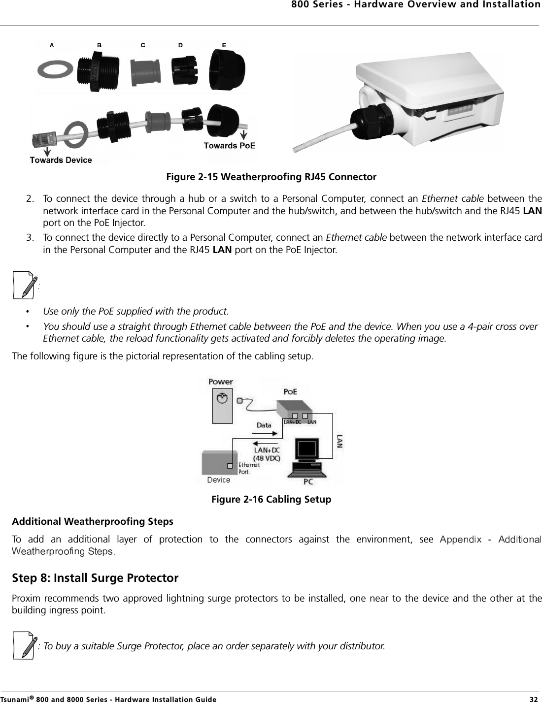 800 Series - Hardware Overview and InstallationTsunami® 800 and 8000 Series - Hardware Installation Guide  32Figure 2-15 Weatherproofing RJ45 Connector2. To connect the device through a hub or a switch to a Personal Computer, connect an Ethernet cable between thenetwork interface card in the Personal Computer and the hub/switch, and between the hub/switch and the RJ45 LANport on the PoE Injector. 3. To connect the device directly to a Personal Computer, connect an Ethernet cable between the network interface cardin the Personal Computer and the RJ45 LAN port on the PoE Injector.: Use only the PoE supplied with the product. You should use a straight through Ethernet cable between the PoE and the device. When you use a 4-pair cross over Ethernet cable, the reload functionality gets activated and forcibly deletes the operating image.The following figure is the pictorial representation of the cabling setup.Figure 2-16 Cabling SetupAdditional Weatherproofing StepsTo  add  an  additional  layer  of  protection  to  the  connectors  against  the  environment,  see .Step 8: Install Surge ProtectorProxim recommends two approved lightning surge protectors to be installed, one near to the device and the other at thebuilding ingress point.: To buy a suitable Surge Protector, place an order separately with your distributor. 