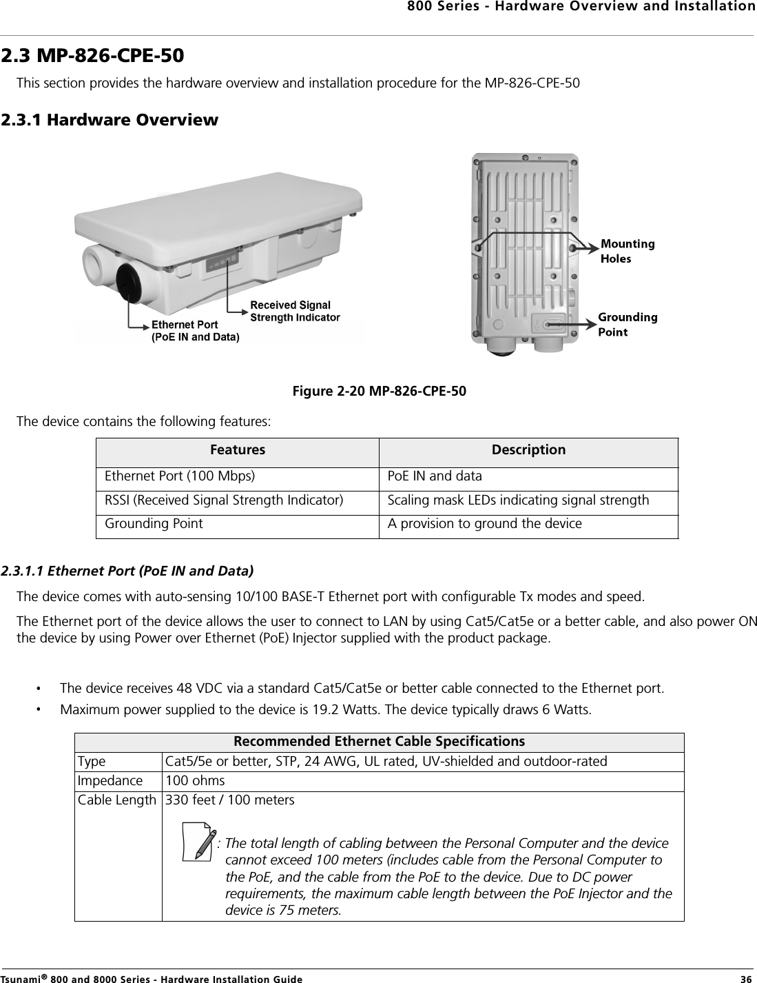 800 Series - Hardware Overview and InstallationTsunami® 800 and 8000 Series - Hardware Installation Guide  362.3 MP-826-CPE-50This section provides the hardware overview and installation procedure for the MP-826-CPE-502.3.1 Hardware OverviewFigure 2-20 MP-826-CPE-50The device contains the following features:2.3.1.1 Ethernet Port (PoE IN and Data)The device comes with auto-sensing 10/100 BASE-T Ethernet port with configurable Tx modes and speed.The Ethernet port of the device allows the user to connect to LAN by using Cat5/Cat5e or a better cable, and also power ONthe device by using Power over Ethernet (PoE) Injector supplied with the product package.The device receives 48 VDC via a standard Cat5/Cat5e or better cable connected to the Ethernet port.Maximum power supplied to the device is 19.2 Watts. The device typically draws 6 Watts.Features DescriptionEthernet Port (100 Mbps) PoE IN and dataRSSI (Received Signal Strength Indicator) Scaling mask LEDs indicating signal strengthGrounding Point A provision to ground the deviceRecommended Ethernet Cable SpecificationsType Cat5/5e or better, STP, 24 AWG, UL rated, UV-shielded and outdoor-ratedImpedance 100 ohmsCable Length 330 feet / 100 meters: The total length of cabling between the Personal Computer and the device cannot exceed 100 meters (includes cable from the Personal Computer to the PoE, and the cable from the PoE to the device. Due to DC power requirements, the maximum cable length between the PoE Injector and the device is 75 meters.