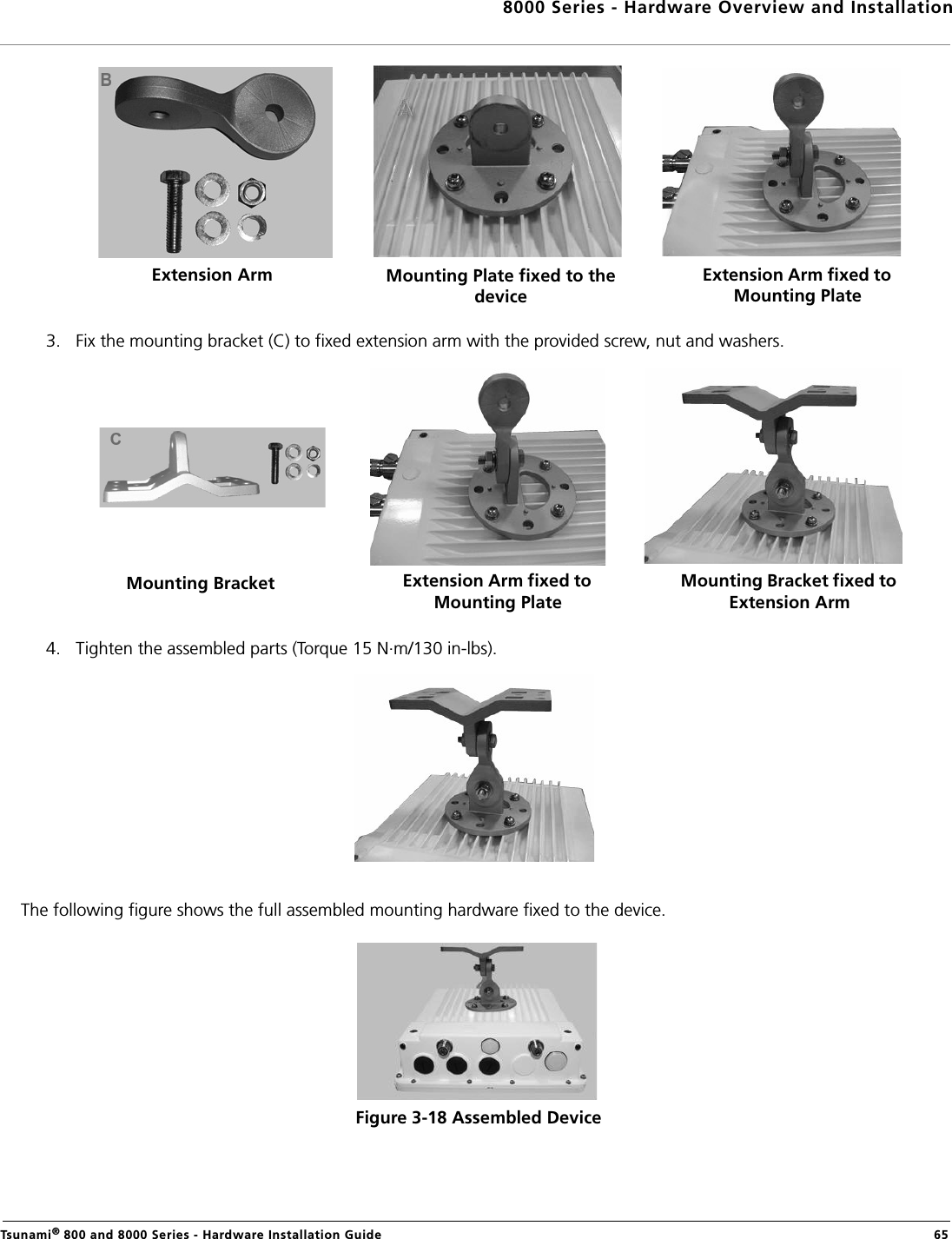 8000 Series - Hardware Overview and InstallationTsunami® 800 and 8000 Series - Hardware Installation Guide  653. Fix the mounting bracket (C) to fixed extension arm with the provided screw, nut and washers.4. Tighten the assembled parts (Torque 15 N.m/130 in-lbs).The following figure shows the full assembled mounting hardware fixed to the device.Figure 3-18 Assembled DeviceExtension Arm Mounting Plate fixed to the deviceExtension Arm fixed to Mounting PlateMounting Bracket Extension Arm fixed to Mounting PlateMounting Bracket fixed to Extension Arm