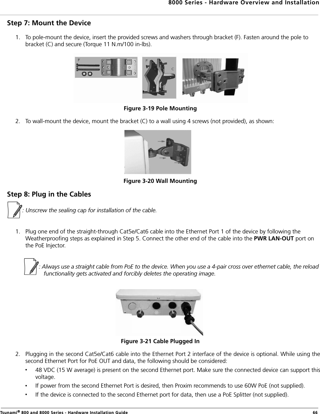 8000 Series - Hardware Overview and InstallationTsunami® 800 and 8000 Series - Hardware Installation Guide  66Step 7: Mount the Device1. To pole-mount the device, insert the provided screws and washers through bracket (F). Fasten around the pole to bracket (C) and secure (Torque 11 N.m/100 in-lbs).Figure 3-19 Pole Mounting 2. To wall-mount the device, mount the bracket (C) to a wall using 4 screws (not provided), as shown:Figure 3-20 Wall MountingStep 8: Plug in the Cables: Unscrew the sealing cap for installation of the cable.1. Plug one end of the straight-through Cat5e/Cat6 cable into the Ethernet Port 1 of the device by following the Weatherproofing steps as explained in Step 5. Connect the other end of the cable into the PWR LAN-OUT port on the PoE Injector.            : Always use a straight cable from PoE to the device. When you use a 4-pair cross over ethernet cable, the reload functionality gets activated and forcibly deletes the operating image.Figure 3-21 Cable Plugged In2. Plugging in the second Cat5e/Cat6 cable into the Ethernet Port 2 interface of the device is optional. While using thesecond Ethernet Port for PoE OUT and data, the following should be considered:48 VDC (15 W average) is present on the second Ethernet port. Make sure the connected device can support thisvoltage.If power from the second Ethernet Port is desired, then Proxim recommends to use 60W PoE (not supplied).If the device is connected to the second Ethernet port for data, then use a PoE Splitter (not supplied).