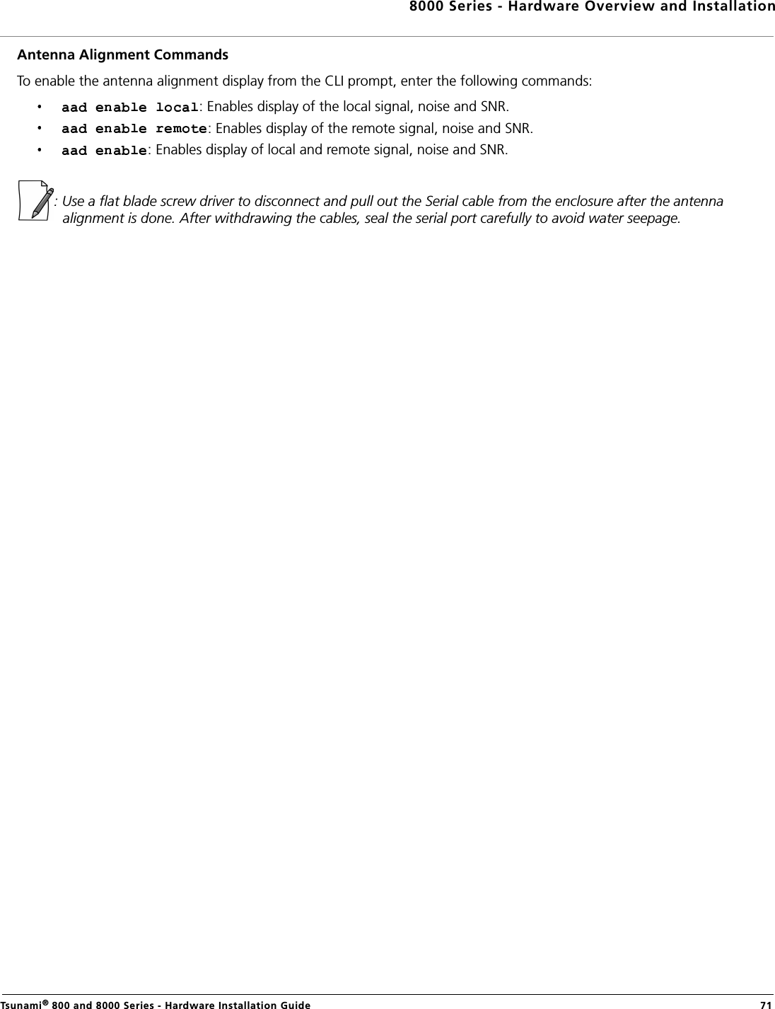 8000 Series - Hardware Overview and InstallationTsunami® 800 and 8000 Series - Hardware Installation Guide  71Antenna Alignment CommandsTo enable the antenna alignment display from the CLI prompt, enter the following commands: : Enables display of the local signal, noise and SNR. : Enables display of the remote signal, noise and SNR. : Enables display of local and remote signal, noise and SNR. : Use a flat blade screw driver to disconnect and pull out the Serial cable from the enclosure after the antenna alignment is done. After withdrawing the cables, seal the serial port carefully to avoid water seepage. 