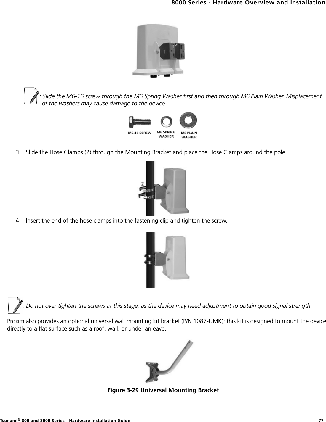 8000 Series - Hardware Overview and InstallationTsunami® 800 and 8000 Series - Hardware Installation Guide  77           : Slide the M6-16 screw through the M6 Spring Washer first and then through M6 Plain Washer. Misplacement of the washers may cause damage to the device.3. Slide the Hose Clamps (2) through the Mounting Bracket and place the Hose Clamps around the pole.4. Insert the end of the hose clamps into the fastening clip and tighten the screw.: Do not over tighten the screws at this stage, as the device may need adjustment to obtain good signal strength.Proxim also provides an optional universal wall mounting kit bracket (P/N 1087-UMK); this kit is designed to mount the devicedirectly to a flat surface such as a roof, wall, or under an eave.Figure 3-29 Universal Mounting Bracket