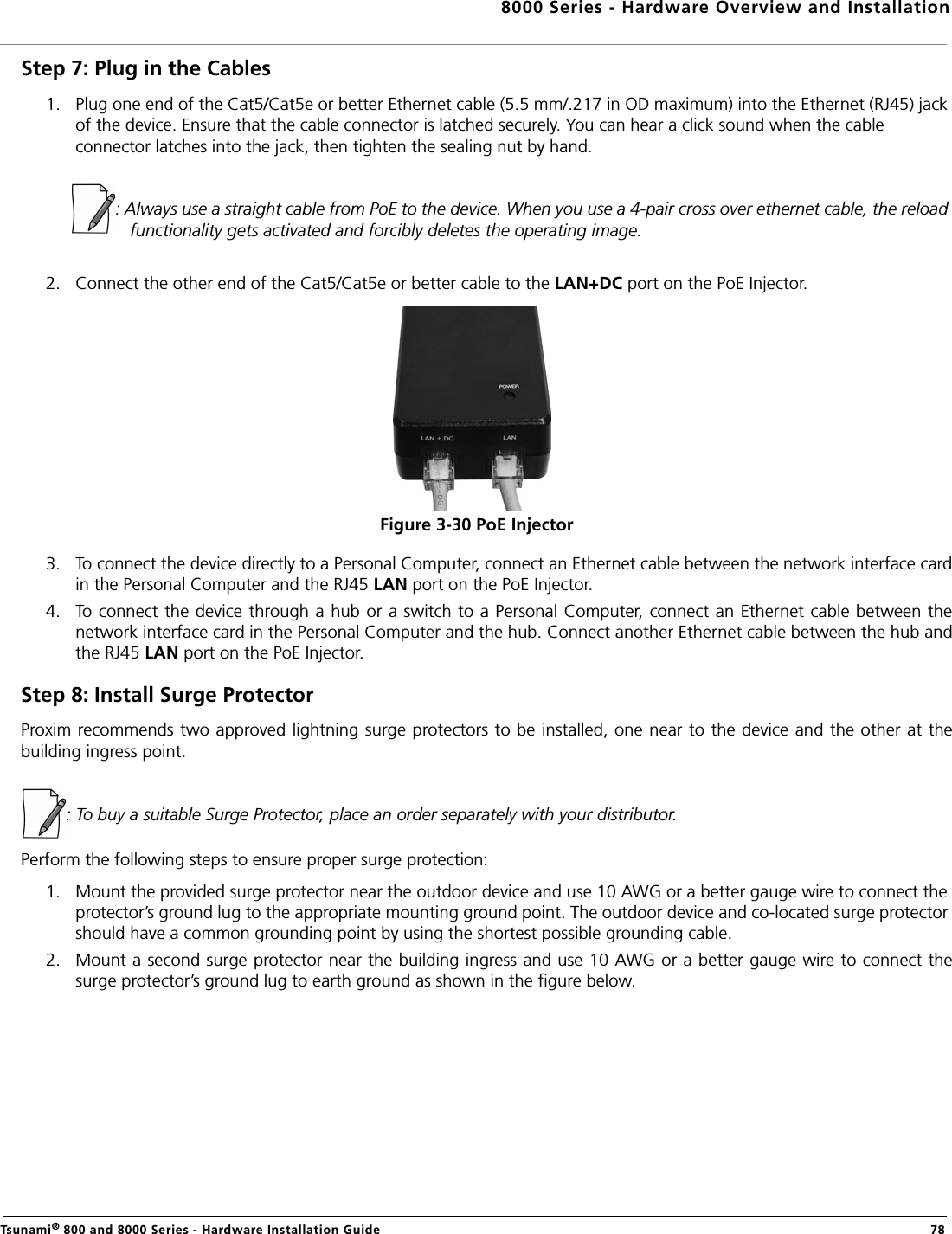 8000 Series - Hardware Overview and InstallationTsunami® 800 and 8000 Series - Hardware Installation Guide  78Step 7: Plug in the Cables1. Plug one end of the Cat5/Cat5e or better Ethernet cable (5.5 mm/.217 in OD maximum) into the Ethernet (RJ45) jack of the device. Ensure that the cable connector is latched securely. You can hear a click sound when the cable connector latches into the jack, then tighten the sealing nut by hand.            : Always use a straight cable from PoE to the device. When you use a 4-pair cross over ethernet cable, the reload functionality gets activated and forcibly deletes the operating image.2. Connect the other end of the Cat5/Cat5e or better cable to the LAN+DC port on the PoE Injector.Figure 3-30 PoE Injector3. To connect the device directly to a Personal Computer, connect an Ethernet cable between the network interface cardin the Personal Computer and the RJ45 LAN port on the PoE Injector.4. To connect the device through a hub or a switch to a Personal Computer, connect an Ethernet cable between thenetwork interface card in the Personal Computer and the hub. Connect another Ethernet cable between the hub andthe RJ45 LAN port on the PoE Injector.Step 8: Install Surge ProtectorProxim recommends two approved lightning surge protectors to be installed, one near to the device and the other at thebuilding ingress point. : To buy a suitable Surge Protector, place an order separately with your distributor. Perform the following steps to ensure proper surge protection:1. Mount the provided surge protector near the outdoor device and use 10 AWG or a better gauge wire to connect the protector’s ground lug to the appropriate mounting ground point. The outdoor device and co-located surge protector should have a common grounding point by using the shortest possible grounding cable.2. Mount a second surge protector near the building ingress and use 10 AWG or a better gauge wire to connect thesurge protector’s ground lug to earth ground as shown in the figure below.