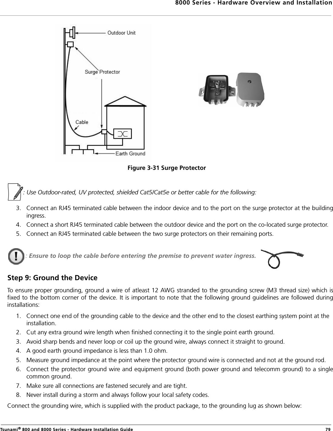 8000 Series - Hardware Overview and InstallationTsunami® 800 and 8000 Series - Hardware Installation Guide  79Figure 3-31 Surge Protector: Use Outdoor-rated, UV protected, shielded Cat5/Cat5e or better cable for the following:3. Connect an RJ45 terminated cable between the indoor device and to the port on the surge protector at the buildingingress. 4. Connect a short RJ45 terminated cable between the outdoor device and the port on the co-located surge protector.5. Connect an RJ45 terminated cable between the two surge protectors on their remaining ports.: Ensure to loop the cable before entering the premise to prevent water ingress. Step 9: Ground the DeviceTo ensure proper grounding, ground a wire of atleast 12 AWG stranded to the grounding screw (M3 thread size) which isfixed to the bottom corner of the device. It is important to note that the following ground guidelines are followed duringinstallations:1. Connect one end of the grounding cable to the device and the other end to the closest earthing system point at the installation.2. Cut any extra ground wire length when finished connecting it to the single point earth ground. 3. Avoid sharp bends and never loop or coil up the ground wire, always connect it straight to ground.4. A good earth ground impedance is less than 1.0 ohm. 5. Measure ground impedance at the point where the protector ground wire is connected and not at the ground rod.6. Connect the protector ground wire and equipment ground (both power ground and telecomm ground) to a singlecommon ground. 7. Make sure all connections are fastened securely and are tight. 8. Never install during a storm and always follow your local safety codes.Connect the grounding wire, which is supplied with the product package, to the grounding lug as shown below: