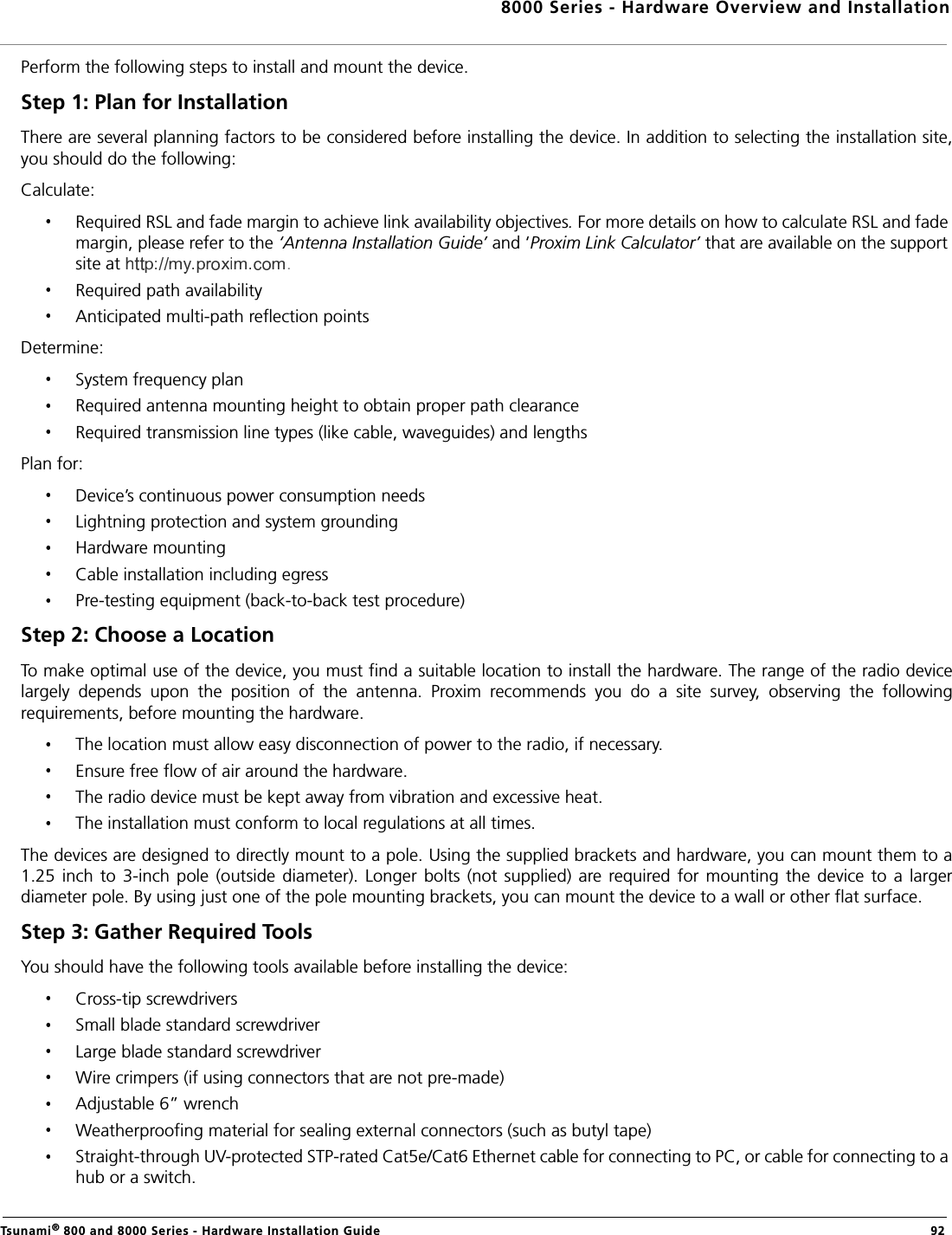 8000 Series - Hardware Overview and InstallationTsunami® 800 and 8000 Series - Hardware Installation Guide  92Perform the following steps to install and mount the device.Step 1: Plan for InstallationThere are several planning factors to be considered before installing the device. In addition to selecting the installation site,you should do the following:Calculate:Required RSL and fade margin to achieve link availability objectives. For more details on how to calculate RSL and fade margin, please refer to the ‘Antenna Installation Guide’ and ‘Proxim Link Calculator’ that are available on the support site at .Required path availabilityAnticipated multi-path reflection pointsDetermine:System frequency planRequired antenna mounting height to obtain proper path clearanceRequired transmission line types (like cable, waveguides) and lengthsPlan for:Device’s continuous power consumption needsLightning protection and system groundingHardware mountingCable installation including egressPre-testing equipment (back-to-back test procedure)Step 2: Choose a LocationTo make optimal use of the device, you must find a suitable location to install the hardware. The range of the radio devicelargely  depends  upon  the  position  of  the  antenna.  Proxim  recommends  you  do  a  site  survey,  observing  the  followingrequirements, before mounting the hardware.The location must allow easy disconnection of power to the radio, if necessary.Ensure free flow of air around the hardware. The radio device must be kept away from vibration and excessive heat. The installation must conform to local regulations at all times.The devices are designed to directly mount to a pole. Using the supplied brackets and hardware, you can mount them to a1.25  inch  to  3-inch  pole  (outside  diameter).  Longer  bolts  (not  supplied)  are required for  mounting  the  device  to  a  largerdiameter pole. By using just one of the pole mounting brackets, you can mount the device to a wall or other flat surface. Step 3: Gather Required Tools You should have the following tools available before installing the device:Cross-tip screwdriversSmall blade standard screwdriverLarge blade standard screwdriverWire crimpers (if using connectors that are not pre-made)Adjustable 6” wrenchWeatherproofing material for sealing external connectors (such as butyl tape)Straight-through UV-protected STP-rated Cat5e/Cat6 Ethernet cable for connecting to PC, or cable for connecting to a hub or a switch.