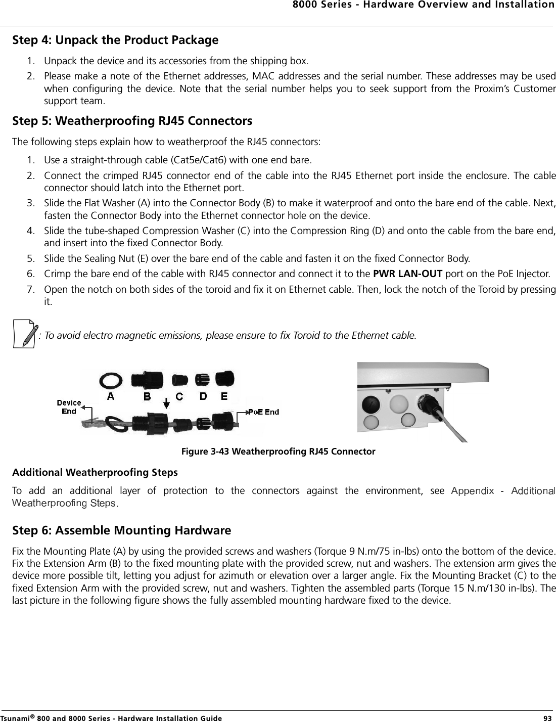 8000 Series - Hardware Overview and InstallationTsunami® 800 and 8000 Series - Hardware Installation Guide  93Step 4: Unpack the Product Package 1. Unpack the device and its accessories from the shipping box.2. Please make a note of the Ethernet addresses, MAC addresses and the serial number. These addresses may be usedwhen  configuring  the  device.  Note  that  the  serial  number  helps  you  to  seek  support  from  the  Proxim’s  Customersupport team.Step 5: Weatherproofing RJ45 ConnectorsThe following steps explain how to weatherproof the RJ45 connectors:1. Use a straight-through cable (Cat5e/Cat6) with one end bare.2. Connect the crimped RJ45 connector end  of the cable into the RJ45 Ethernet port inside  the  enclosure. The  cableconnector should latch into the Ethernet port.3. Slide the Flat Washer (A) into the Connector Body (B) to make it waterproof and onto the bare end of the cable. Next,fasten the Connector Body into the Ethernet connector hole on the device.4. Slide the tube-shaped Compression Washer (C) into the Compression Ring (D) and onto the cable from the bare end,and insert into the fixed Connector Body.5. Slide the Sealing Nut (E) over the bare end of the cable and fasten it on the fixed Connector Body.6. Crimp the bare end of the cable with RJ45 connector and connect it to the PWR LAN-OUT port on the PoE Injector.7. Open the notch on both sides of the toroid and fix it on Ethernet cable. Then, lock the notch of the Toroid by pressingit.: To avoid electro magnetic emissions, please ensure to fix Toroid to the Ethernet cable.Figure 3-43 Weatherproofing RJ45 ConnectorAdditional Weatherproofing StepsTo  add  an  additional  layer  of  protection  to  the  connectors  against  the  environment,  see .Step 6: Assemble Mounting HardwareFix the Mounting Plate (A) by using the provided screws and washers (Torque 9 N.m/75 in-lbs) onto the bottom of the device.Fix the Extension Arm (B) to the fixed mounting plate with the provided screw, nut and washers. The extension arm gives thedevice more possible tilt, letting you adjust for azimuth or elevation over a larger angle. Fix the Mounting Bracket (C) to thefixed Extension Arm with the provided screw, nut and washers. Tighten the assembled parts (Torque 15 N.m/130 in-lbs). Thelast picture in the following figure shows the fully assembled mounting hardware fixed to the device.