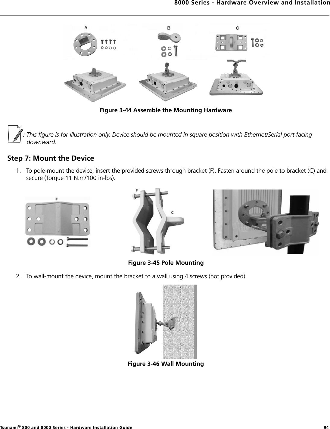 8000 Series - Hardware Overview and InstallationTsunami® 800 and 8000 Series - Hardware Installation Guide  94Figure 3-44 Assemble the Mounting Hardware: This figure is for illustration only. Device should be mounted in square position with Ethernet/Serial port facing downward.Step 7: Mount the Device1. To pole-mount the device, insert the provided screws through bracket (F). Fasten around the pole to bracket (C) and secure (Torque 11 N.m/100 in-lbs).Figure 3-45 Pole Mounting 2. To wall-mount the device, mount the bracket to a wall using 4 screws (not provided).Figure 3-46 Wall Mounting